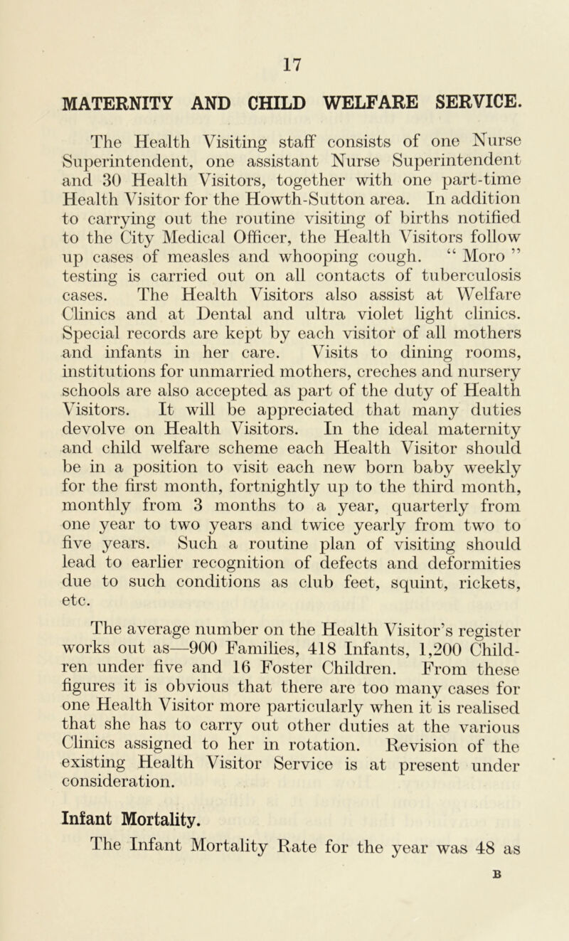 MATERNITY AND CHILD WELFARE SERVICE. The Health Visiting staff consists of one Nurse Superintendent, one assistant Nurse Superintendent and 30 Health Visitors, together with one part-time Health Visitor for the Howth-Sutton area. In addition to carrying out the routine visiting of births notified to the City Medical Officer, the Health Visitors follow up cases of measles and whooping cough. “ Moro ” testing is carried out on all contacts of tuberculosis cases. The Health Visitors also assist at Welfare Clinics and at Dental and ultra violet light clinics. Special records are kept by each visitor of all mothers and infants in her care. Visits to dining rooms, institutions for unmarried mothers, creches and nursery schools are also accepted as part of the duty of Health Visitors. It will be appreciated that many duties devolve on Health Visitors. In the ideal maternity and child welfare scheme each Health Visitor should be in a position to visit each new born baby weekly for the first month, fortnightly up to the third month, monthly from 3 months to a year, quarterly from one year to two years and twice yearly from two to five years. Such a routine plan of visiting should lead to earlier recognition of defects and deformities due to such conditions as club feet, squint, rickets, etc. The average number on the Health Visitor’s register works out as—900 Families, 418 Infants, 1,200 Child- ren under five and 16 Foster Children. From these figures it is obvious that there are too many cases for one Health Visitor more particularly when it is realised that she has to carry out other duties at the various Clinics assigned to her in rotation. Revision of the existing Health Visitor Service is at present under consideration. Infant Mortality. The Infant Mortality Rate for the year was 48 as B