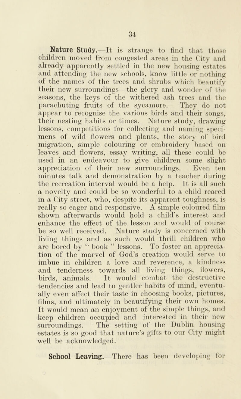 Nature Study.—It is strange to find that those children moved from congested areas in the City and already apparently settled in the new housing estates and attending the new schools, know little or nothing of the names of the trees and shrubs which beautify their new surroundings—the glory and wonder of the seasons, the keys of the withered ash trees and the parachuting fruits of the sycamore. They do not appear to recognise the various birds and their songs, their nesting habits or times. Nature study, drawing lessons, competitions for collecting and naming speci- mens of wild flowers and plants, the story of bird migration, simple colouring or embroidery based on leaves and flowers, essay writing, all these could be used in an endeavour to give children some slight appreciation of their new surroundings. Even ten minutes talk and demonstration by a teacher during the recreation interval would be a help. It is all such a novelty and could be so wonderful to a child reared in a City street, who, despite its apparent toughness, is really so eager and responsive. A simple coloured film shown afterwards would hold a child1 s interest and enhance the effect of the lesson and woidd of course be so well received. Nature study is concerned with living things and as such would thrill children who are bored by “ book ” lessons. To foster an apprecia- tion of the marvel of God’s creation would serve to imbue in children a love and reverence, a kindness and tenderness towards all living things, flowers, birds, animals. It would combat the destructive tendencies and lead to gentler habits of mind, eventu- ally even affect their taste in choosing books, pictures, films, and ultimately in beautifying their own homes. It would mean an enjoyment of the simple things, and keep children occupied and interested in their new surroundings. The setting of the Dublin housing estates is so good that nature’s gifts to our City might well be acknowledged. School Leaving.—There has been developing for