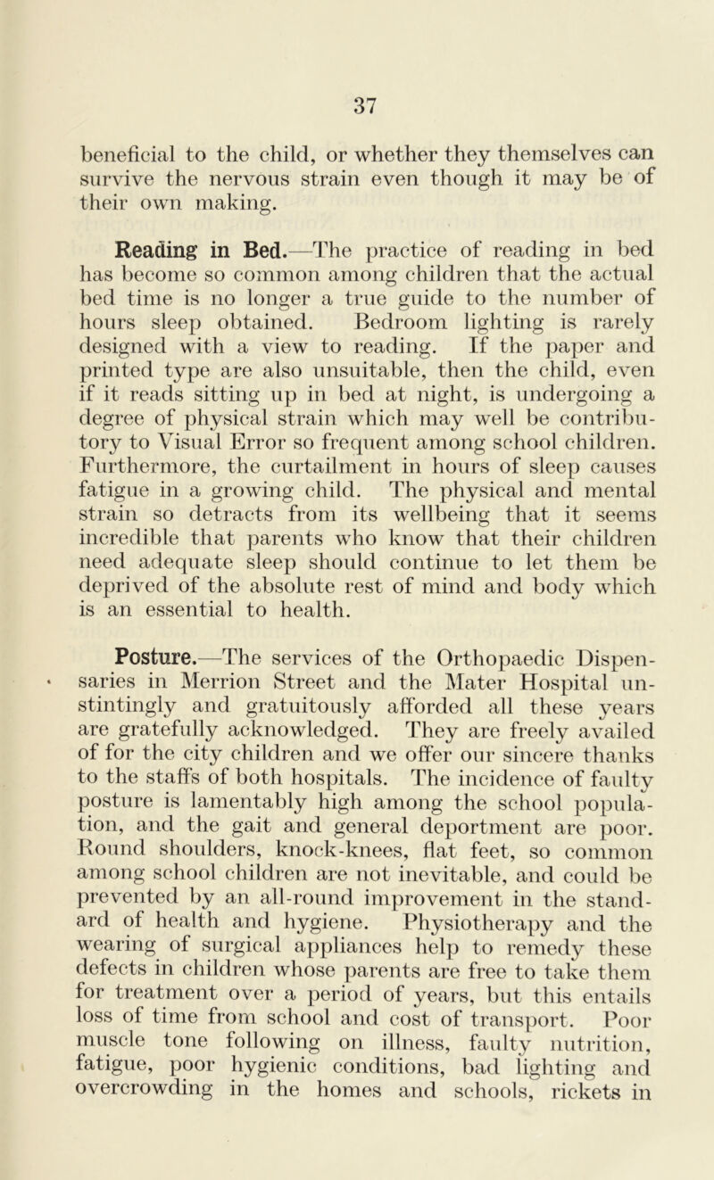 beneficial to the child, or whether they themselves can survive the nervous strain even though it may be of their own making. Reading in Bed.—The practice of reading in bed has become so common among children that the actual bed time is no longer a true guide to the number of hours sleep obtained. Bedroom lighting is rarely designed with a view to reading. If the paper and printed type are also unsuitable, then the child, even if it reads sitting up in bed at night, is undergoing a degree of physical strain which may well be contribu- tory to Visual Error so frequent among school children. Furthermore, the curtailment in hours of sleep causes fatigue in a growing child. The physical and mental strain so detracts from its wellbeing that it seems incredible that parents who know that their children need adequate sleep should continue to let them be deprived of the absolute rest of mind and body which is an essential to health. Posture.—The services of the Orthopaedic Dispen- • saries in Merrion Street and the Mater Hospital un- stintingly and gratuitously afforded all these years are gratefully acknowledged. They are freely availed of for the city children and we offer our sincere thanks to the staffs of both hospitals. The incidence of faidty posture is lamentably high among the school popula- tion, and the gait and general deportment are poor. Round shoulders, knock-knees, flat feet, so common among school children are not inevitable, and could be prevented by an all-round improvement in the stand- ard of health and hygiene. Physiotherapy and the wearing of surgical appliances help to remedy these defects in children whose parents are free to take them for treatment over a period of years, but this entails loss of time from school and cost of transport. Poor muscle tone following on illness, faulty nutrition, fatigue, poor hygienic conditions, bad lighting and overcrowding in the homes and schools, rickets in