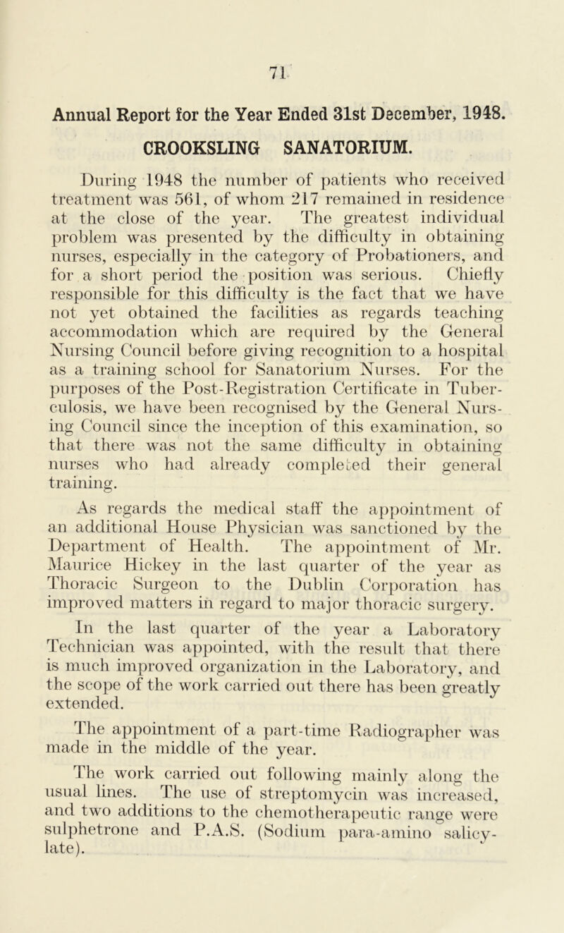 Annual Report for the Year Ended 31st December, 1948. CROOKSLING SANATORIUM. During 1948 the number of patients who received treatment was 561, of whom 217 remained in residence at the close of the year. The greatest individual problem was presented by the difficulty in obtaining nurses, especially in the category of Probationers, and for a short period the position was serious. Chiefly responsible for this difficulty is the fact that we have not yet obtained the facilities as regards teaching accommodation which are required by the General Nursing Council before giving recognition to a hospital as a training school for Sanatorium Nurses. For the purposes of the Post-Registration Certificate in Tuber- culosis, we have been recognised by the General Nurs- ing Council since the inception of this examination, so that there was not the same difficulty in obtaining nurses who had already completed their general training. As regards the medical staff the appointment of an additional House Physician was sanctioned by the Department of Health. The appointment of Mr. Maurice Hickey in the last quarter of the year as Thoracic Surgeon to the Dublin Corporation has improved matters in regard to major thoracic surgery. In the last quarter of the year a Laboratory Technician was appointed, with the result that there is much improved organization in the Laboratory, and the scope of the work carried out there has been greatly extended. The appointment of a part-time Radiographer was made in the middle of the year. The work carried out following mainly along the usual lines. The use of streptomycin was increased, and two additions to the chemotherapeutic range were sulphetrone and P.A.S. (Sodium para-amino Salicy- late).