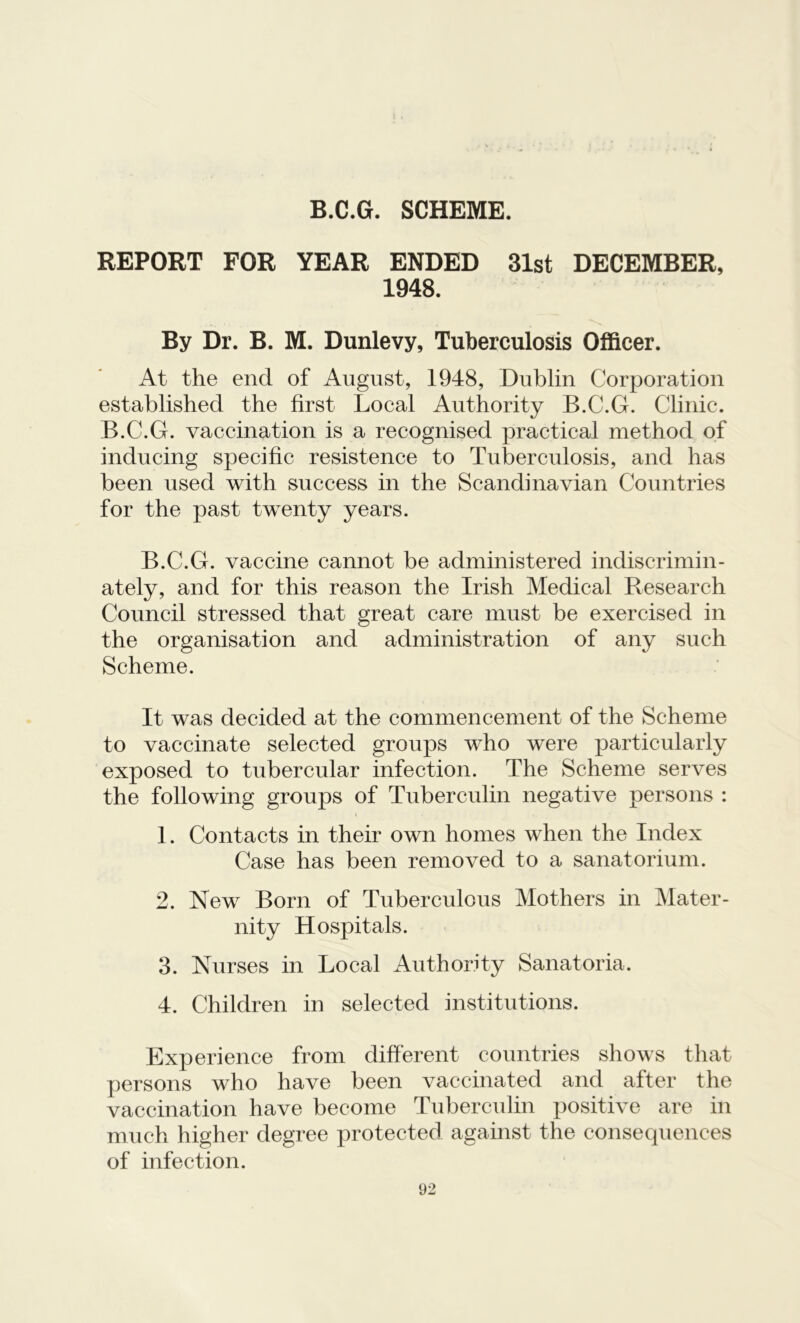 B.C.G. SCHEME. REPORT FOR YEAR ENDED 31st DECEMBER, 1948. By Dr. B. M. Dunlevy, Tuberculosis Officer. At the end of August, 1948, Dublin Corporation established the first Local Authority B.C.G. Clinic. B.C.G. vaccination is a recognised practical method of inducing specific resistence to Tuberculosis, and has been used with success in the Scandinavian Countries for the past twenty years. B.C.G. vaccine cannot be administered indiscrimin- ately, and for this reason the Irish Medical Research Council stressed that great care must be exercised in the organisation and administration of any such Scheme. It was decided at the commencement of the Scheme to vaccinate selected groups who were particularly exposed to tubercular infection. The Scheme serves the following groups of Tuberculin negative persons : 1. Contacts in their own homes when the Index Case has been removed to a sanatorium. 2. New Born of Tuberculous Mothers in Mater- nity Hospitals. 3. Nurses in Local Authority Sanatoria. 4. Children in selected institutions. Experience from different countries shows that persons who have been vaccinated and after the vaccination have become Tuberculin positive are in much higher degree protected against the consequences of infection.