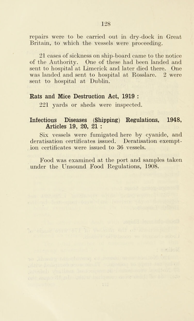 repairs were to be carried out in dry-dock in Great Britain, to which the vessels were proceeding. 21 cases of sickness on ship-board came to the notice of the Authority. One of these had been landed and sent to hospital at Limerick and later died there. One was landed and sent to hospital at Rosslare. 2 were sent to hospital at Dublin. Rats and Mice Destruction Act, 1919 : 221 yards or sheds were inspected. Infectious Diseases (Shipping) Regulations, 1948, Articles 19, 20, 21 : Six vessels were fumigated here by cyanide, and deratisation certificates issued. Deratisation exempt- ion certificates were issued to 36 vessels. Food was examined at the port and samples taken under the Unsound Food Regulations, 1908.