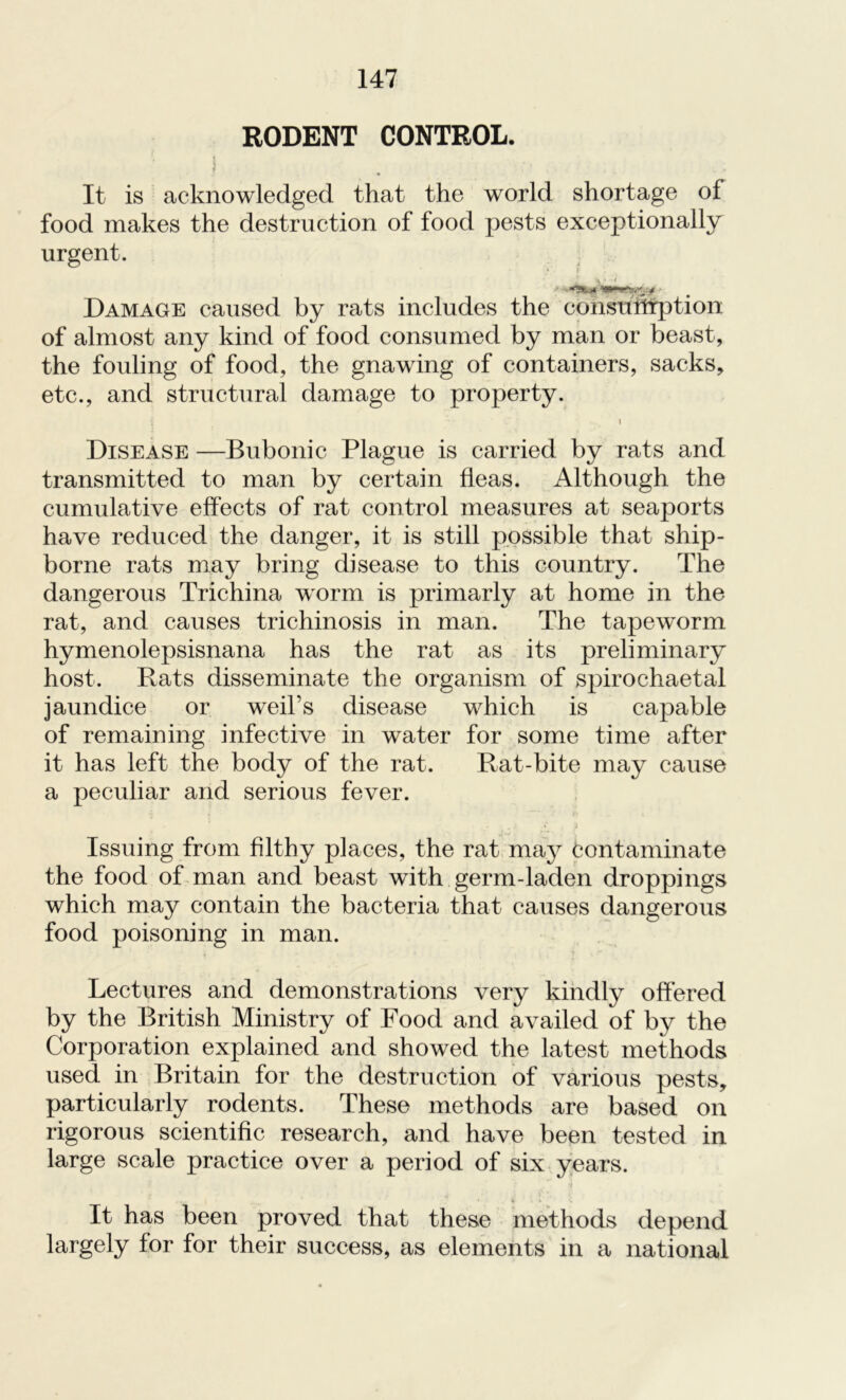 RODENT CONTROL. I ' • It is acknowledged that the world shortage of food makes the destruction of food pests exceptionally urgent. V’ Damage caused by rats includes the consumption of almost any kind of food consumed by man or beast, the fouling of food, the gnawing of containers, sacks, etc., and structural damage to property. i Disease —Bubonic Plague is carried by rats and transmitted to man by certain fleas. Although the cumulative effects of rat control measures at seaports have reduced the danger, it is still possible that ship- borne rats may bring disease to this country. The dangerous Trichina worm is primarly at home in the rat, and causes trichinosis in man. The tapeworm hymenolepsisnana has the rat as its preliminary host. Rats disseminate the organism of spirochaetal jaundice or weil’s disease which is capable of remaining infective in water for some time after it has left the body of the rat. Rat-bite may cause a peculiar and serious fever. 7 »• . fci t , > »' Issuing from filthy places, the rat may contaminate the food of man and beast with germ-laden droppings which may contain the bacteria that causes dangerous food poisoning in man. Lectures and demonstrations very kindly offered by the British Ministry of Food and availed of by the Corporation explained and showed the latest methods used in Britain for the destruction of various pests, particularly rodents. These methods are based on rigorous scientific research, and have been tested in large scale practice over a period of six years. •i ,i • 1 i ’ \ It has been proved that these methods depend largely for for their success, as elements in a national