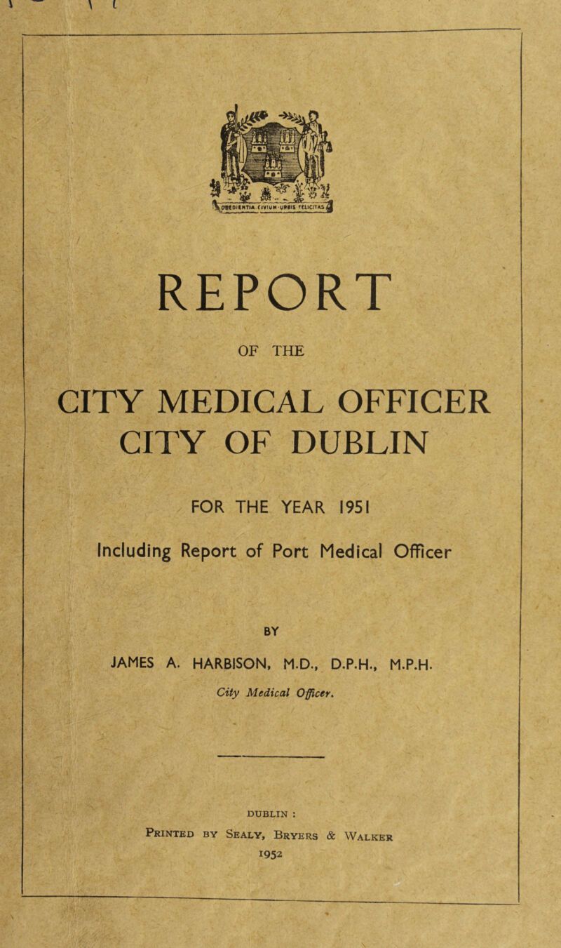 \ t REPORT OF THE CITY MEDICAL OFFICER CITY OF DUBLIN FOR THE YEAR 1951 Including Report of Port Medical Officer BY JAMES A. HARBISON, M.D., D.P.H., M.P.H. City Medical Officer. DUBLIN : Printed by Sealy, Bryers & Walker 1952