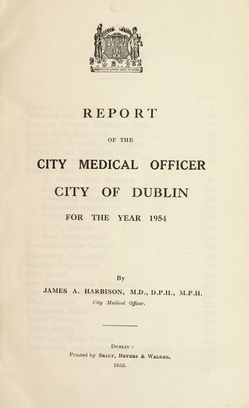 REPORT OF THE CITY MEDICAL OFFICER CITY OF DUBLIN FOR THE YEAR 1954 By JAMES A. HARBISON, M.D., D.P.H., M.P.H. City Medical Officer. Dublin : Printed by Sujaly, Bbyebs & Walkeb. 1955.