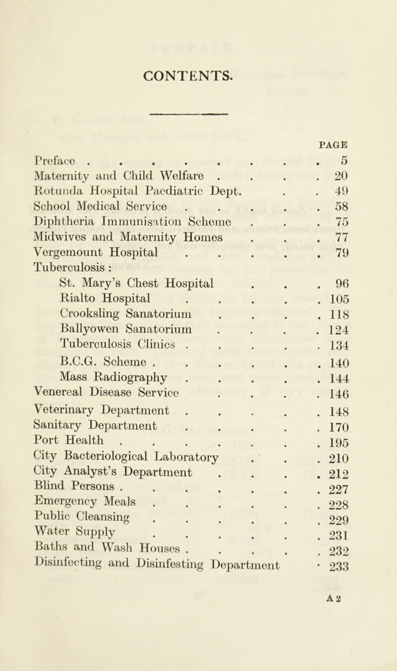 CONTENTS. PAGE Preface ....... . 5 Maternity and Child Welfare . . 20 Rotunda Hospital Paediatric Dept. . 49 School Medical Service .... . 58 Diphtheria Immunisation Scheme . 75 Midwives and Maternity Homes . 77 Vergemount Hospital .... . 79 Tuberculosis : St. Mary’s Chest Hospital . 96 Rialto Hospital .... . 105 Crooksling Sanatorium . 118 Ballyowen Sanatorium . 124 Tuberculosis Clinics .... . 134 B.C.G. Scheme ..... . 140 Mass Radiography .... . 144 Venereal Disease Service . 146 Veterinary Department . . 148 Sanitary Department .... . 170 Port Health ...... . 195 City Bacteriological Laboratory . 210 City Analyst’s Department . 212 Blind Persons ..... . 227 Emergency Meals ..... . 228 Public Cleansing .... . 229 Water Supply ..... . 231 Baths and Wash Houses .... . 232 Disinfecting and Disinfesting Department • 233