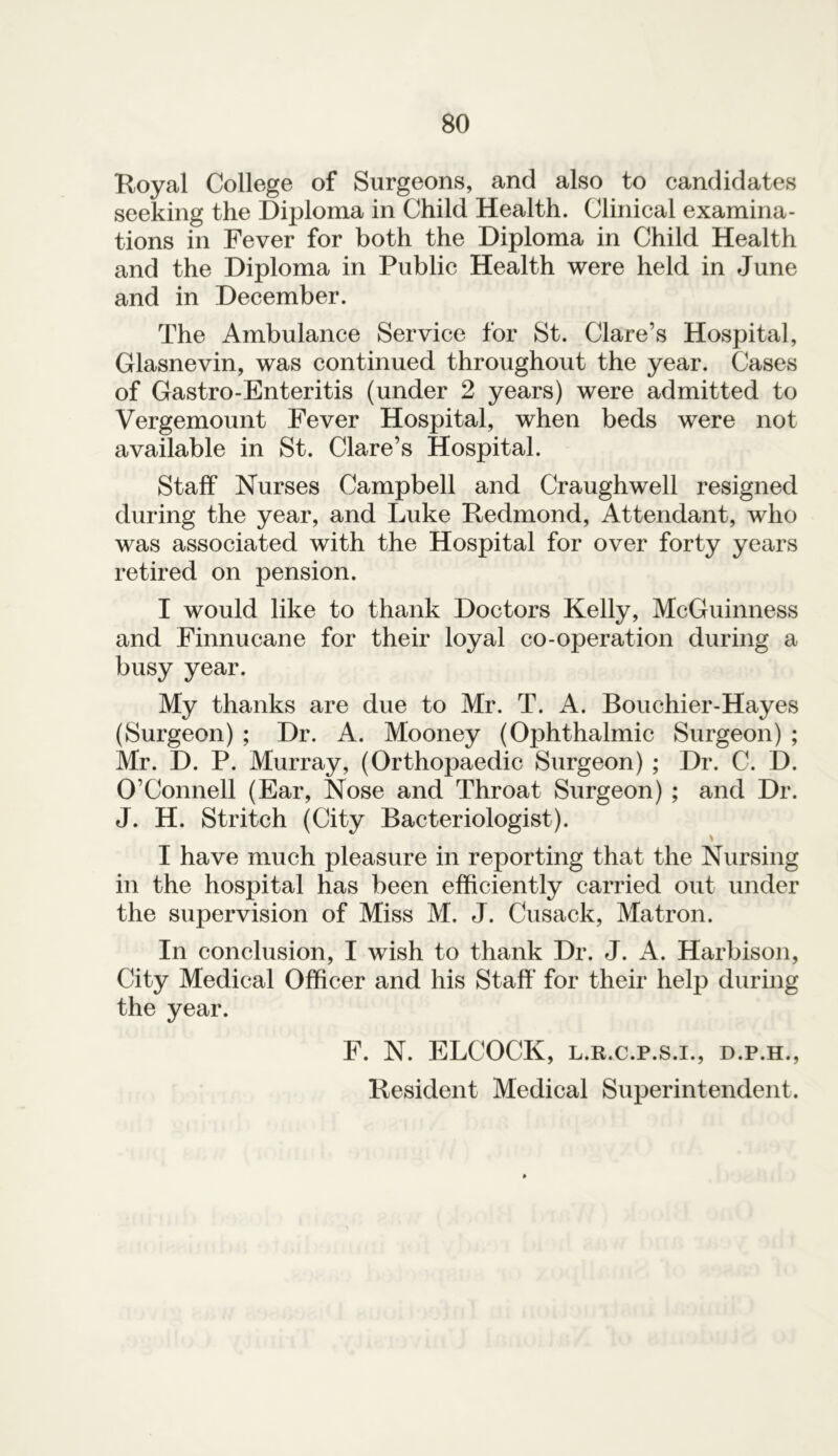 Royal College of Surgeons, and also to candidates seeking the Diploma in Child Health. Clinical examina- tions in Fever for both the Diploma in Child Health and the Diploma in Public Health were held in June and in December. The Ambulance Service for St. Clare’s Hospital, Glasnevin, was continued throughout the year. Cases of Gastro-Enteritis (under 2 years) were admitted to Vergemount Fever Hospital, when beds were not available in St. Clare’s Hospital. Staff Nurses Campbell and Craughwell resigned during the year, and Luke Redmond, Attendant, who was associated with the Hospital for over forty years retired on pension. I would like to thank Doctors Kelly, McGuinness and Finnueane for their loyal co-operation during a busy year. My thanks are due to Mr. T. A. Bouchier-Hayes (Surgeon) ; Dr. A. Mooney (Ophthalmic Surgeon) ; Mr. D. P. Murray, (Orthopaedic Surgeon) ; Dr. C. D. O’Connell (Ear, Nose and Throat Surgeon) ; and Dr. J. H. Stritch (City Bacteriologist). I have much pleasure in reporting that the Nursing in the hospital has been efficiently carried out under the supervision of Miss M. J. Cusack, Matron. In conclusion, I wish to thank Dr. J. A. Harbison, City Medical Officer and his Staff for their help during the year. F. N. ELCOCK, l.r.c.p.s.i., d.p.h., Resident Medical Superintendent.