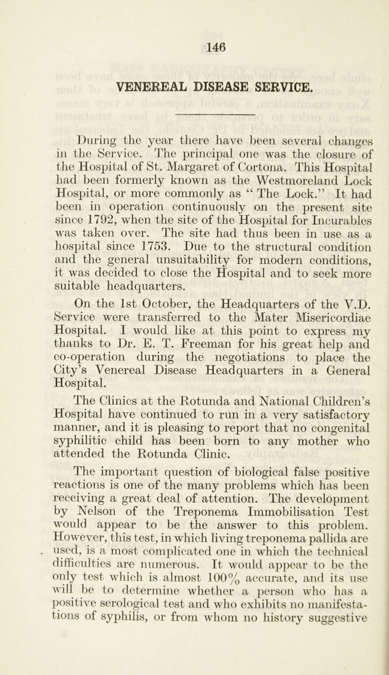 VENEREAL DISEASE SERVICE. During the year there have been several changes in the Service. The principal one was the closure of the Hospital of St. Margaret of Cortona. This Hospital had been formerly known as the Westmoreland Lock Hospital, or more commonly as “ The Lock.” It had been in operation continuously on the present site since 1792, when the site of the Hospital for Incurables was taken over. The site had thus been in use as a hospital since 1753. Due to the structural condition and the general unsuitability for modern conditions, it was decided to close the Hospital and to seek more suitable headquarters. On the 1st October, the Headquarters of the V.D. Service were transferred to the Mater Misericordiae Hospital. I would like at this point to express my thanks to Dr. E. T. Freeman for his great help and co-operation during the negotiations to place the City’s Venereal Disease Headquarters in a General Hospital. The Clinics at the Rotunda and National Children’s Hospital have continued to run in a very satisfactory manner, and it is pleasing to report that no congenital syphilitic child has been born to any mother who attended the Rotunda Clinic. The important question of biological false positive reactions is one of the many problems which has been receiving a great deal of attention. The development by Nelson of the Treponema Immobilisation Test would appear to be the answer to this problem. However, this test, in which living treponema pallida are . used, is a most complicated one in which the technical difficulties are numerous. It would appear to be the only test which is almost 100% accurate, and its use will be to determine whether a person who has a positive serological test and who exhibits no manifesta- tions of syphilis, or from whom no history suggestive