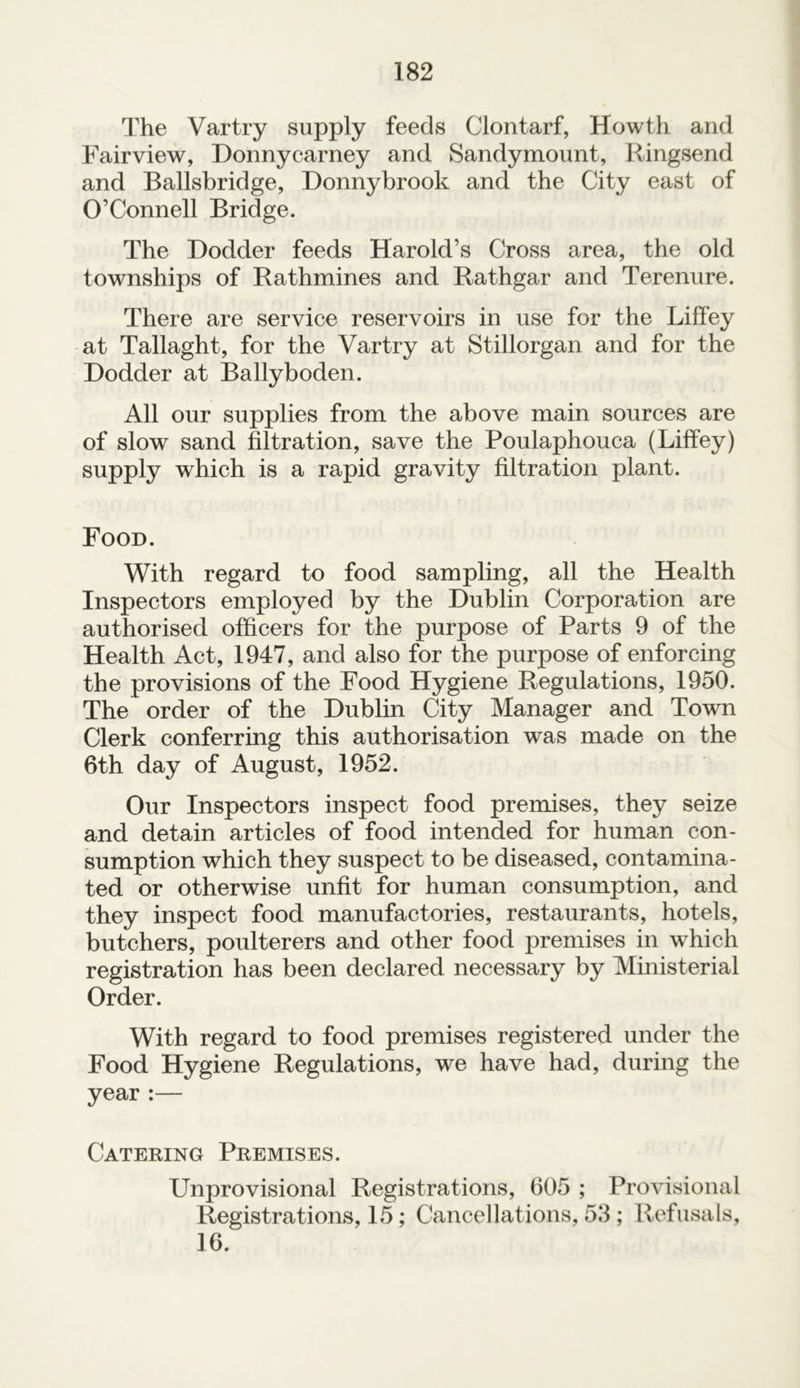 The Vartry supply feeds Clontarf, Howth and Fairview, Donnycarney and Sandymount, Ringsend and Ballsbridge, Donnybrook and the City east of O’Connell Bridge. The Dodder feeds Harold’s Cross area, the old townships of Rathmines and Rathgar and Terenure. There are service reservoirs in use for the Liffey at Tallaght, for the Vartry at Stillorgan and for the Dodder at Ballyboden. All our supplies from the above main sources are of slow sand filtration, save the Poulaphouca (Liffey) supply which is a rapid gravity filtration plant. Food. With regard to food sampling, all the Health Inspectors employed by the Dublin Corporation are authorised officers for the purpose of Parts 9 of the Health Act, 1947, and also for the purpose of enforcing the provisions of the Food Hygiene Regulations, 1950. The order of the Dublin City Manager and Town Clerk conferring this authorisation was made on the 6th day of August, 1952. Our Inspectors inspect food premises, they seize and detain articles of food intended for human con- sumption which they suspect to be diseased, contamina- ted or otherwise unfit for human consumption, and they inspect food manufactories, restaurants, hotels, butchers, poulterers and other food premises in which registration has been declared necessary by Ministerial Order. With regard to food premises registered under the Food Hygiene Regulations, we have had, during the year :— Catering Premises. Unprovisional Registrations, 605 ; Provisional Registrations, 15; Cancellations, 53 ; Refusals, 16.