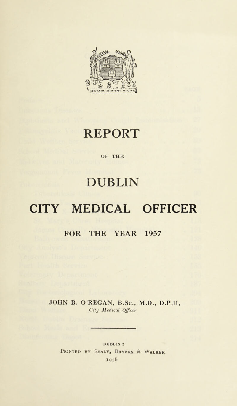 OF THE DUBLIN CITY MEDICAL OFFICER FOR THE YEAR 1957 JOHN B. O’REGAN, B.Sc., M.D., D.P.H, City Medical Officer DUBLIN : Printed by Sealy, Bryers & Walker