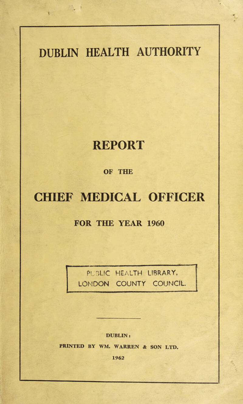 REPORT OF THE CHIEF MEDICAL OFFICER FOR THE YEAR 1960 PU?,l.!C HEALTH LIBRARY, LONDON COUNTY COUNCIL DUBLIN: PRINTED BY WM. WARREN & SON LTD. 1962