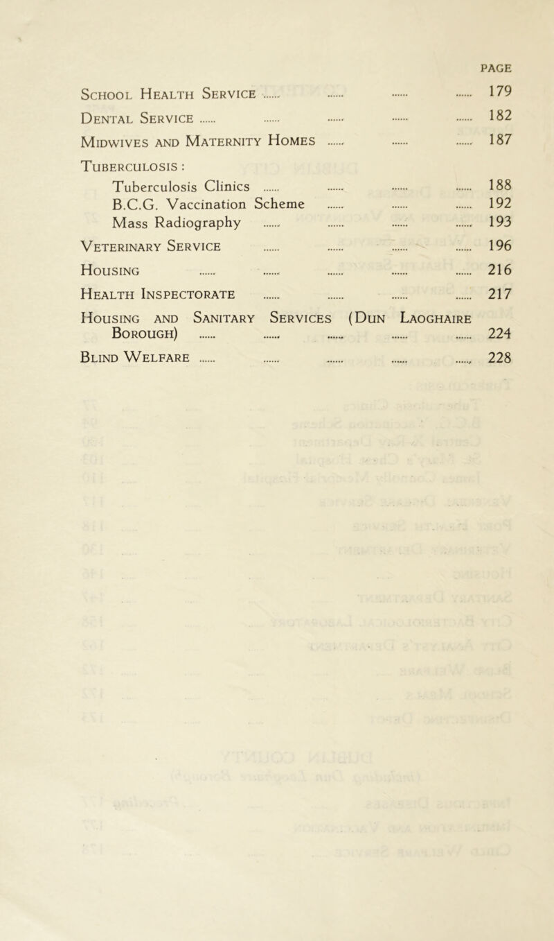 PAGE School Health Service 179 Dental Service 182 Midwives and Maternity Homes 187 Tuberculosis : Tuberculosis Clinics 188 B.C.G. Vaccination Scheme 192 Mass Radiography 193 Veterinary Service 196 Housing 216 Health Inspectorate 217 Housing and Sanitary Services (Dun Laoghaire Borough) 224 Blind Welfare 228