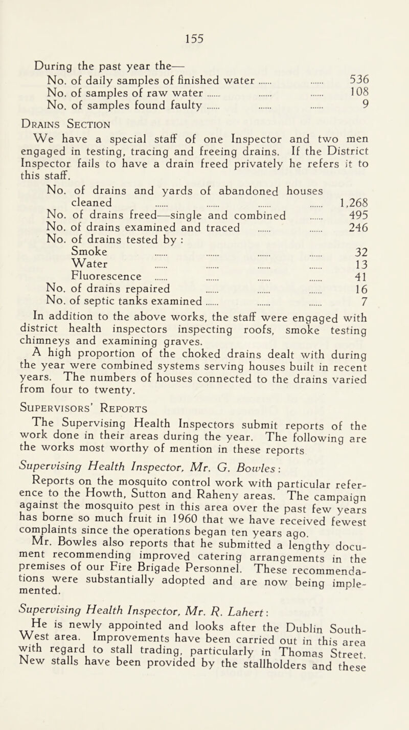 During the past year the— No. of daily samples of finished water 536 No. of samples of raw water 108 No. of samples found faulty 9 Drains Section We have a special staff of one Inspector and two men engaged in testing, tracing and freeing drains. If the District Inspector fails to have a drain freed privately he refers it to this staff. No. of drains and yards of abandoned houses cleaned 1,268 No. of drains freed—single and combined 495 No. of drains examined and traced 246 No. of drains tested by : Smoke 32 Water 13 Fluorescence 41 No. of drains repaired 16 No. of septic tanks examined 7 In addition to the above works, the staff were engaged with district health inspectors inspecting roofs, smoke testing chimneys and examining graves. A high proportion of the choked drains dealt with during the year were combined systems serving houses built in recent years. The numbers of houses connected to the drains varied from four to twenty. Supervisors’ Reports The Supervising Health Inspectors submit reports of the work done in their areas during the year. The following are the works most worthy of mention in these reports Supervising Health Inspector, Mr, G. Bowles: Reports on the mosquito control work with particular refer- ence to the Howth, Sutton and Raheny areas. The campaign against the mosquito pest in this area over the past few years has borne so much fruit in 1960 that we have received fewest complaints since the operations began ten years ago. Mr. Bowles also reports that he submitted a lengthy docu- ment recommending improved catering arrangements in the premises of our Fire Brigade Personnel. These recommenda- tions were substantially adopted and are now being imple- mented. ^ ^ Supervising Health Inspector, Mr, R, Lahert: He is newly appointed and looks after the Dublin South- West area. Improvements have been carried out in this area with regard to stall trading, particularly in Thomas Street New stalls have been provided by the stallholders and these