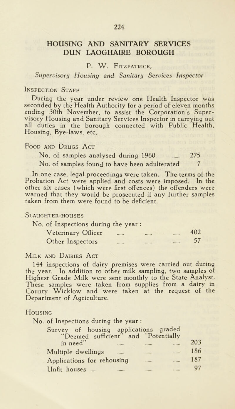 HOUSING AND SANITARY SERVICES DUN LAOGHAIRE BOROUGH P. W. Fitzpatrick, Supervisory Housing and Sanitary Services Inspector Inspection Staff During the year under review one Health Inspector was seconded by the Health Authority for a period of eleven months ending 30th November, to assist the Corporation’s Super- visory Housing and Sanitary Services Inspector in carrying out all duties in the borough connected with Public Health, Housing, Bye-laws, etc. Food and Drugs Act No. of samples analysed during 1960 275 No. of samples found to have been adulterated 7 In one case, legal proceedings were taken. The terms of the Probation Act were applied and costs were imposed. In the other six cases (which were first offences) the offenders were warned that they would be prosecuted if any further samples taken from them were found to be deficient. Slaughter-houses No. of Inspections during the year : Veterinary Officer 402 Other Inspectors 57 Milk and Dairies Act 144 inspections of dairy premises were carried out during the year. In addition to other milk sampling, two samples of Highest Grade Milk were sent monthly to the State Analyst. These samples were taken from supplies from a dairy in County Wicklow and were taken at the request of the Department of Agriculture. Housing No. of Inspections during the year : Survey of housing applications graded “Deemed sufficient’’ and “Potentially in need’’ 203 Multiple dwellings 1S6 Applications for rehousing 187 Unfit houses 97