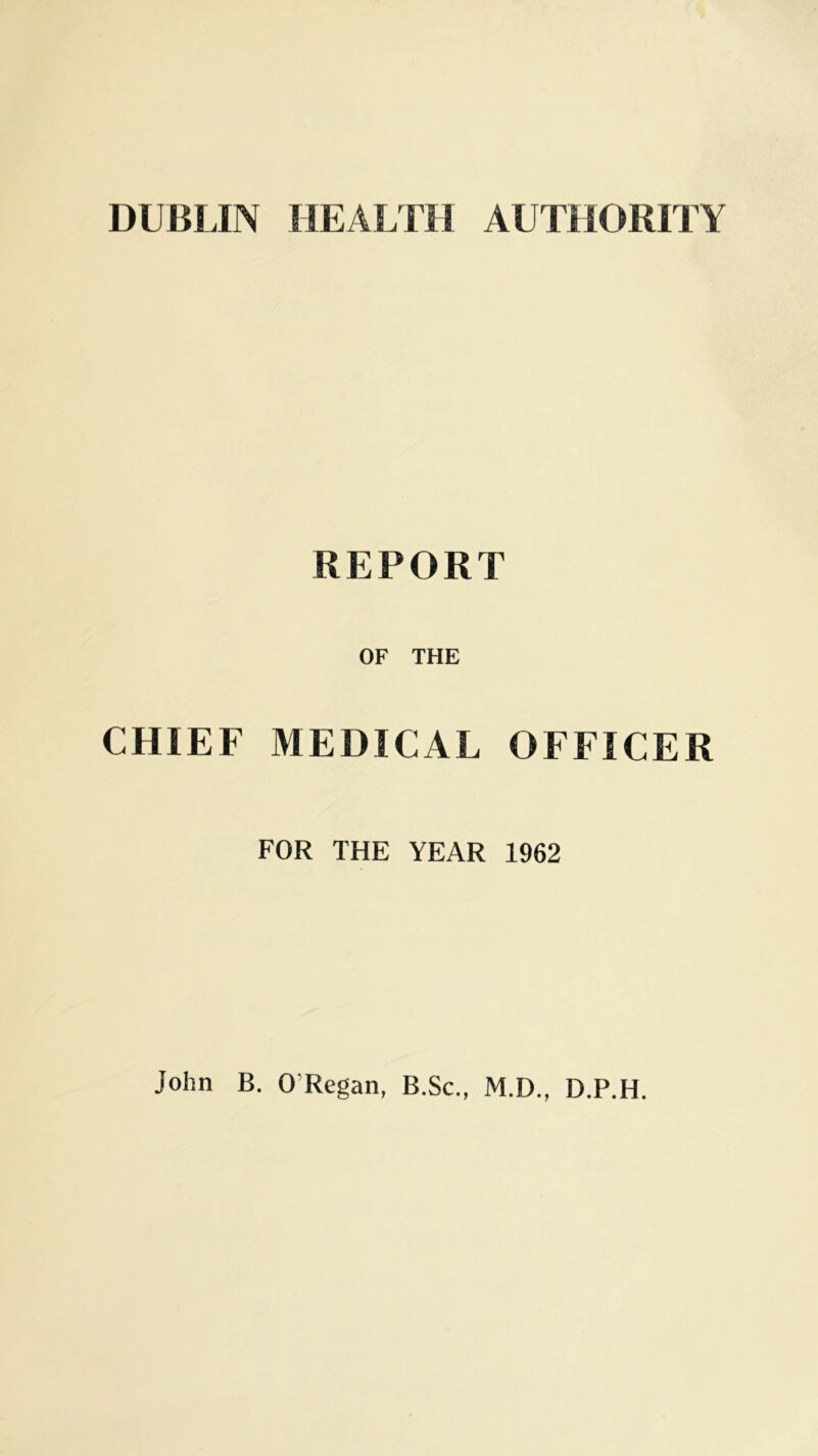 DUBLIN HEALTH AUTHORITY REPORT OF THE CHIEF MEDICAL OFFICER FOR THE YEAR 1962 John B. 0 Regan, B.Sc., M.D., D.P.H.