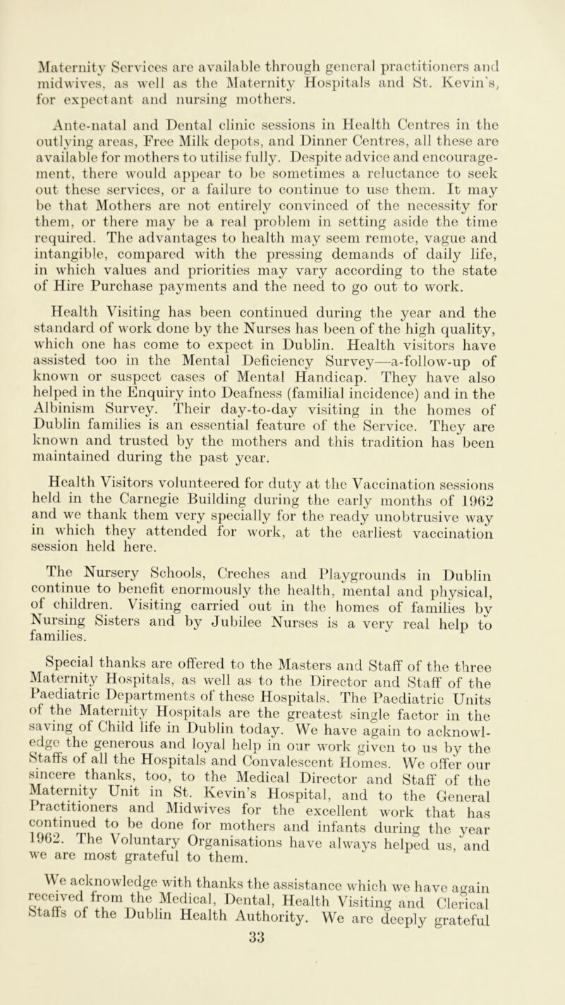 Maternity Services are available through general practitioners and midwives, as well as the Maternity Hospitals and St. Kevin’s, for expectant and nursing mothers. Ante-natal and Dental clinic sessions in Health Centres in the outlying areas, Free Milk depots, and Dinner Centres, all these are available for mothers to utilise fully. Despite advice and encourage- ment, there would appear to he sometimes a reluctance to seek out these services, or a failure to continue to use them. It may he that Mothers are not entirely convinced of the necessity for them, or there may be a real problem in setting aside the time required. The advantages to health may seem remote, vague and intangible, compared with the pressing demands of daily life, in which values and priorities may vary according to the state of Hire Purchase payments and the need to go out to work. Health Visiting has been continued during the year and the standard of work done by the Nurses has been of the high quality, which one has come to expect in Dublin. Health visitors have assisted too in the Mental Deficiency Survey—a-follow-up of known or suspect cases of Mental Handicap. They have also helped in the Enquiry into Deafness (familial incidence) and in the Albinism Survey. Their day-to-day visiting in the homes of Dublin families is an essential feature of the Service. They are known and trusted by the mothers and this tradition has been maintained during the past year. Health Visitors volunteered for duty at the Vaccination sessions held in the Carnegie Building during the early months of 1962 and we thank them very specially for the ready unobtrusive way in which they attended for work, at the earliest vaccination session held here. The Nursery Schools, Creches and Playgrounds in Dublin continue to benefit enormously the health, mental and physical, of children. Visiting carried out in the homes of families by Nursing Sisters and by Jubilee Nurses is a very real help to families. Special thanks are offered to the Masters and Staff of the three Maternity Hospitals, as well as to the Director and Staff of the Paediatric Departments of these Hospitals. The Paediatric Units of the Maternity Hospitals are the greatest single factor in the saving of Child life in Dublin today. We have again to acknowl- edge the generous and loyal help in our work given to us by the Staffs of all the Hospitals and Convalescent Homes. We offer our sincere thanks, too, to the Medical Director and Staff of the Maternity Unit in St. Kevin’s Hospital, and to the General Practitioners and Midwives for the excellent work that has continued to be done for mothers and infants during the year 962. The \ oluntary Organisations have always helped us and we are most grateful to them. We acknowledge with thanks the assistance which we have again received from the Medical, Dental, Health Visiting and Clerical stalls of the Dublin Health Authority. We are deeply grateful