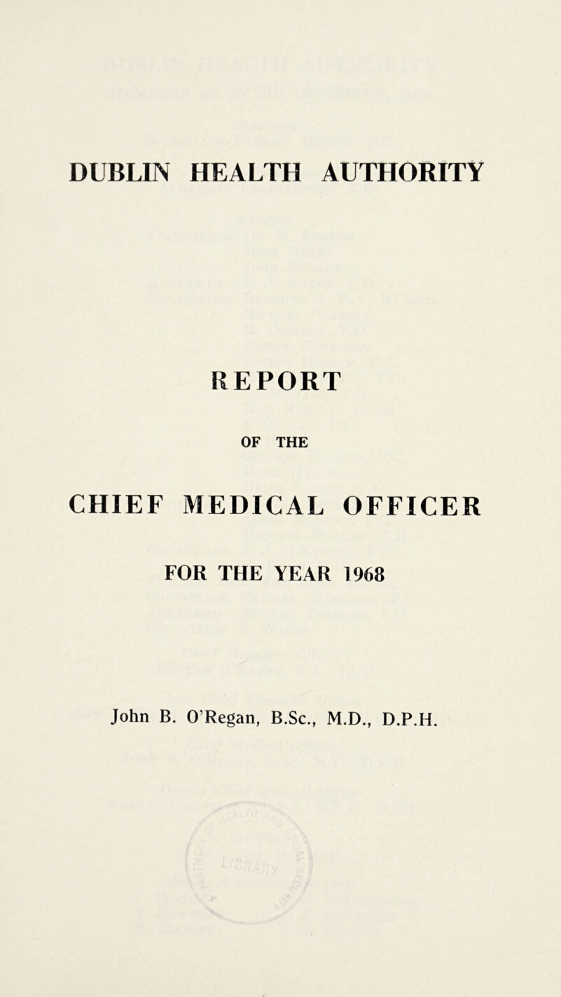 DUBLIN HEALTH AUTHORITY REPORT OF THE CHIEF MEDICAL OFFICER FOR THE YEAR 1968 John B. O’Regan, B.Sc., M.D., D.P.H.