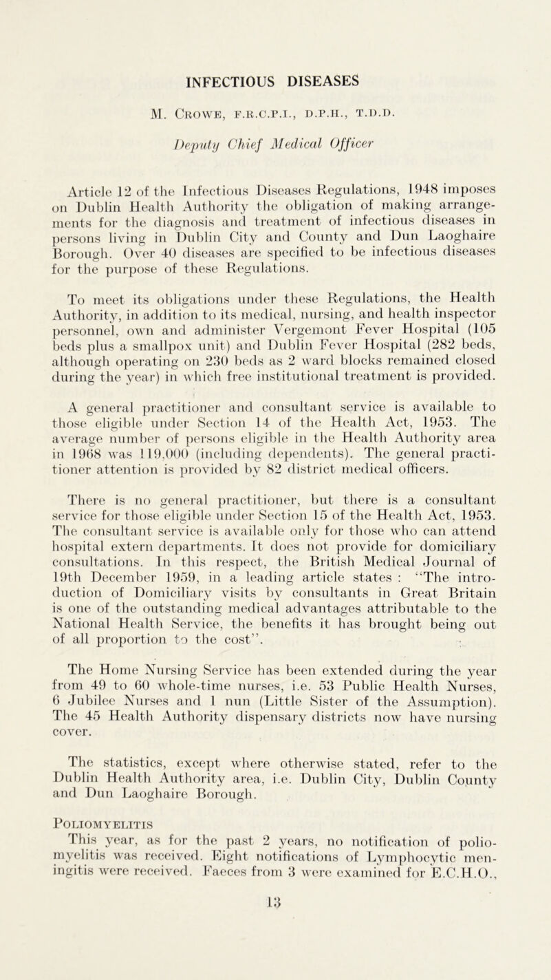 INFECTIOUS DISEASES M. Crowe, f.r.c.p.i., d.p.h., t.d.d. Deputy Chief Medical Officer Article 12 of the Infectious Diseases Regulations, 1948 imposes on Dublin Health Authority the obligation of making arrange- ments for the diagnosis and treatment of infectious diseases in persons living in Dublin City and County and Dun Laoghaire Borough. Over 40 diseases are specified to be infectious diseases for the purpose of these Regulations. To meet its obligations under these Regulations, the Health Authority, in addition to its medical, nursing, and health inspector personnel, own and administer Vergemont Fever Hospital (105 beds plus a smallpox unit) and Dublin Fever Hospital (282 beds, although operating on 230 beds as 2 ward blocks remained closed during the year) in which free institutional treatment is provided. A general practitioner and consultant service is available to those eligible under Section 14 of the Health Act, 1953. The average number of persons eligible in the Health Authority area in 1968 was 119,000 (including dependents). The general practi- tioner attention is provided by 82 district medical officers. There is no general practitioner, but there is a consultant service for those eligible under Section 15 of the Health Act, 1953. The consultant service is available only for those who can attend hospital extern departments. It does not provide for domiciliary consultations. In this respect, the British Medical Journal of 19th December 1959, in a leading article states : “The intro- duction of Domiciliary visits by consultants in Great Britain is one of the outstanding medical advantages attributable to the National Health Service, the benefits it has brought being out of all proportion to the cost1'. The Home Nursing Service has been extended during the year from 49 to 60 whole-time nurses, i.e. 53 Public Health Nurses, 6 Jubilee Nurses and 1 nun (Little Sister of the Assumption). The 45 Health Authority dispensary districts now have nursing cover. The statistics, except where otherwise stated, refer to the Dublin Health Authority area, i.e. Dublin City, Dublin County and Dun Laoghaire Borough. Poliomyelitis This year, as for the past 2 years, no notification of polio- myelitis was received. Eight notifications of Lymphocytic men-