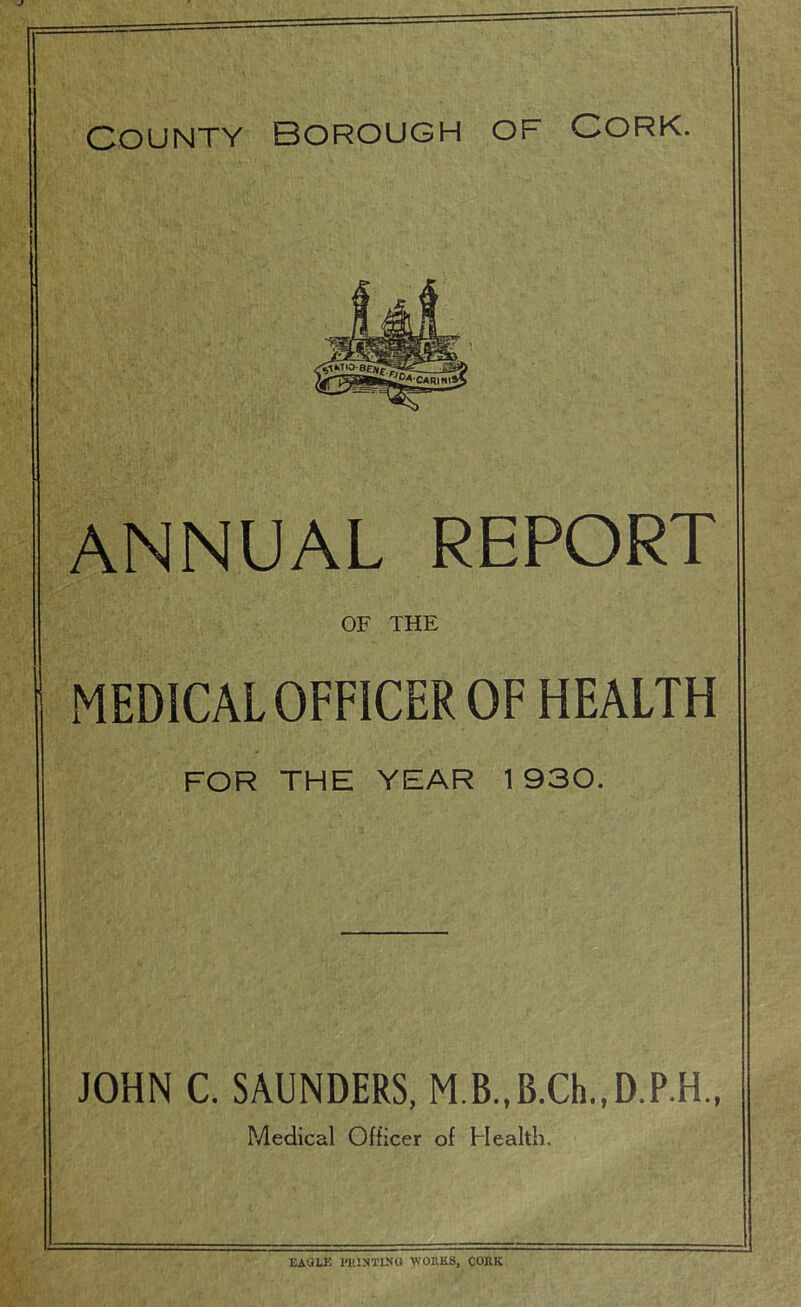 County Borough of Cork. ANNUAL REPORT OF THE MEDICAL OFFICER OF HEALTH FOR THE YEAR 1930. JOHN C. SAUNDERS, M.B.,B.Ch.,D.P.H„ Medical Officer of Health. EAULF. l-KISTINO WORKS, CORK