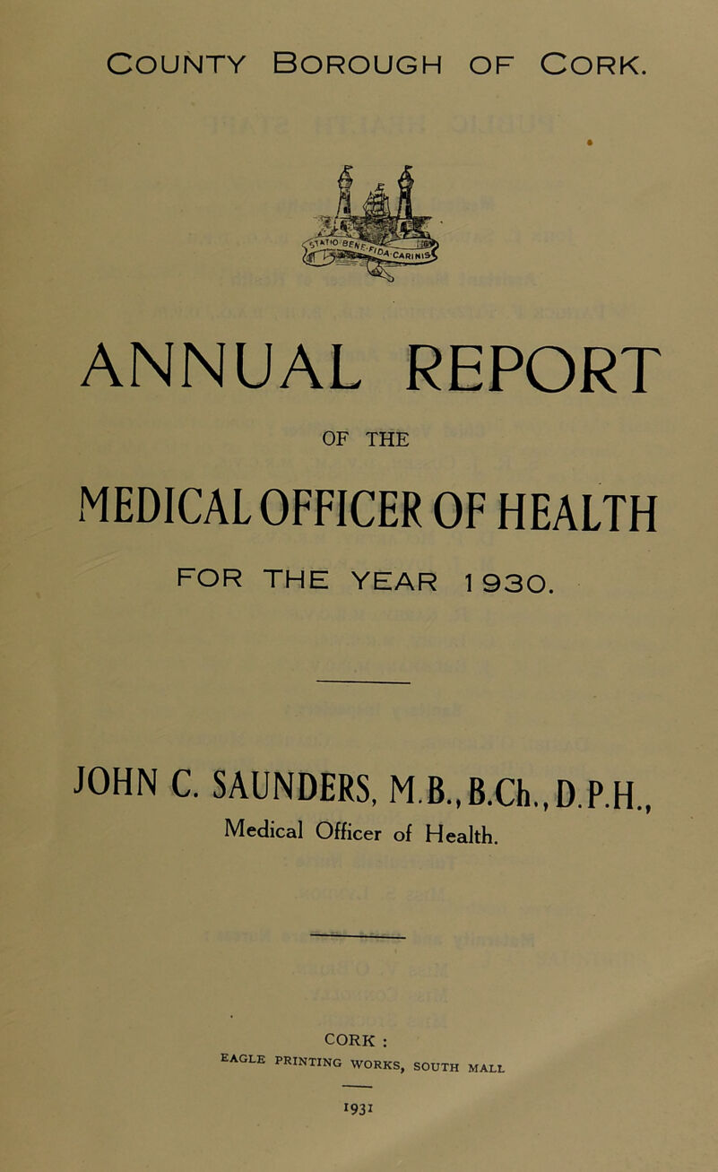 ANNUAL REPORT OF THE MEDICAL OFFICER OF HEALTH FOR THE YEAR 1930. JOHN C. SAUNDERS. M.B.,B.Ch.,D.P.H., Medical Officer of Health. CORK : EAGLE printing works, south mall