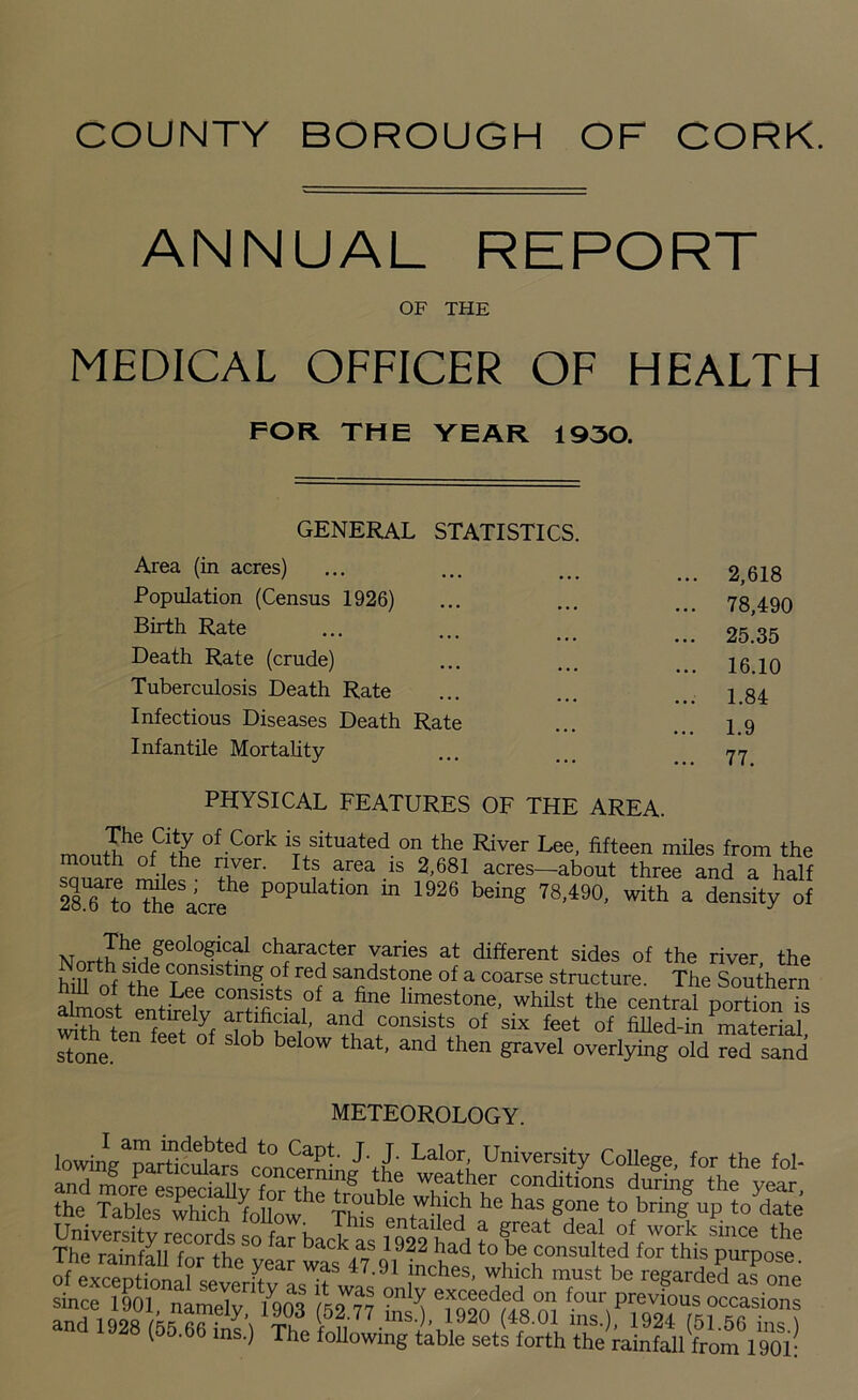 ANNUAL REPORT OF THE MEDICAL OFFICER OF HEALTH FOR THE YEAR 1930. GENERAL STATISTICS Area (in acres) Population (Census 1926) Birth Rate Death Rate (crude) Tuberculosis Death Rate Infectious Diseases Death Rate Infantile Mortality 2,618 78,490 25.35 16.10 1.84 1.9 77. PHYSICAL FEATURES OF THE AREA. mnil?enfCiiy of Cork is situated on the River Lee, fifteen miles from the mouth of the river. Its area is 2,681 acres—about three and a half mo The^acre16 P°pulatl0n in 1926 beinS 78,490, with a density of NnrtJ^/6010^3-1 character varies at different sides of the river the hih nhf cTonsisting of red sandstone of a coarse structure. The Southern hill of the Lee consists of a fine limestone, whilst the central norGon G almost entirely artificial, and consists of sixfeetof stone 611 feet °f Sl°b bel°W that' and then &ravel overlying old red sand ivijU j. r-UKULUE Y. lowJgTartc^cL'iS' Lit Lalof; Uni™rsity College, for the fol- and 4rPe especSy for trouble Xh‘he t™8 the year- the Tables which follow S c - he has gone to brm& UP to date University records so^a^backas 1922 had tn^he3^ ^ since the The rainfall for the vear was 47% 1 in i d to be consulted for this purpose, of evrpniinnni ™ ^6ar inches, which must be regarded as one since iqm ' d was only exceeded on four previous occasions and 1028LXUS3 <5?;77 “•>. 1920 (48.01 ins.), 1924(1^0^??