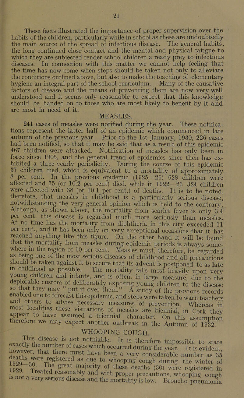 These facts illustrated the importance of proper supervision over the habits of the children, particularly while in school as these are undoubtedly the main source of the spread of infectious disease. The general habits, the long continued close contact and the mental and physical fatigue to which they are subjected render school children a ready prey to infectious diseases. In connection with this matter we cannot help feeling that the time has now come when steps should be taken not only to alleviate the conditions outlined above, but also to make the teaching of elementary hygiene an integral part of the school curriculum. Many of the causative factors of disease and the means of preventing them are now very well understood and it seems only reasonable to expect that this knowledge should be handed on to those who are most likely to benefit by it and are most in need of it. MEASLES. 241 cases of measles were notified during the year. These notifica- tions represent the latter half of an epidemic which commenced in late autumn of the previous year. Prior to the 1st January, 1930, 226 cases had been notified, so that it may be said that as a result of this epidemic 467 children were attacked. Notification of measles has only been in force since 1905, and the general trend of epidemics since then has ex- hibited a three-yearly periodicity. During the course of this epidemic 37 children died, which is equivalent to a mortality of approximately 8 per cent. In the previous epidemic (1925—26) 628 children were affected and 75 (or 10.2 per cent) died, while in 1922—23 324 children were affected with 38 (or 10.1 per cent.) of deaths. It is to be noted, therefore, that measles in childhood is a particularly serious disease, notwithstanding the very general opinion which is held to the contrary. Although, as shown above, the mortality from scarlet fever is only 3.4 per cent, this disease is regarded much more seriously than measles. At no time has the mortality from diphtheria in this city exceeded 11 per cent., and it has been only on very exceptional occasions that it has reached anything like this figure. On the other hand it will be found that the mortality from measles during epidemic periods is always some- where in the region of 10 per cent. Measles must, therefore, be regarded as being one of the most serious diseases of childhood and all precautions should be taken against it to secure that its advent is postponed to as late m childhood as possible. The mortality falls most heavily upon very young children and infants, and is often, in large measure, due to the deplorable custom of deliberately exposing young children to the disease so that they may put it over them.” A study of the previous records ena bled one to forecast this epidemic, and steps were taken to warn teachers and others to advise necessary measures of prevention. Whereas in most localities these visitations of measles are biennial, in Cork they appear to have assumed a triennial character. On this assumption therefore we may expect another outbreak in the Autumn of 1932. WHOOPING COUGH. exnr^1thdlSeaSK 1S ?0t notlJ.a1?le- lt is therefore impossible to state however*?°f casf,whlch occurred during the year. 11 is evident, deTfhQ uJi1 ?USt ^ave been a veW considerable number as 35 1 qoq or, re ccglstered as due to whooping cough during the winter of I non T‘ b,e g‘eat [majority of these deaths (30) were registered in • ' rw,f „ *rCatec reasjnably and with proper precautions, whooping cough very serious disease and the mortality is low. Broncho pneumonia