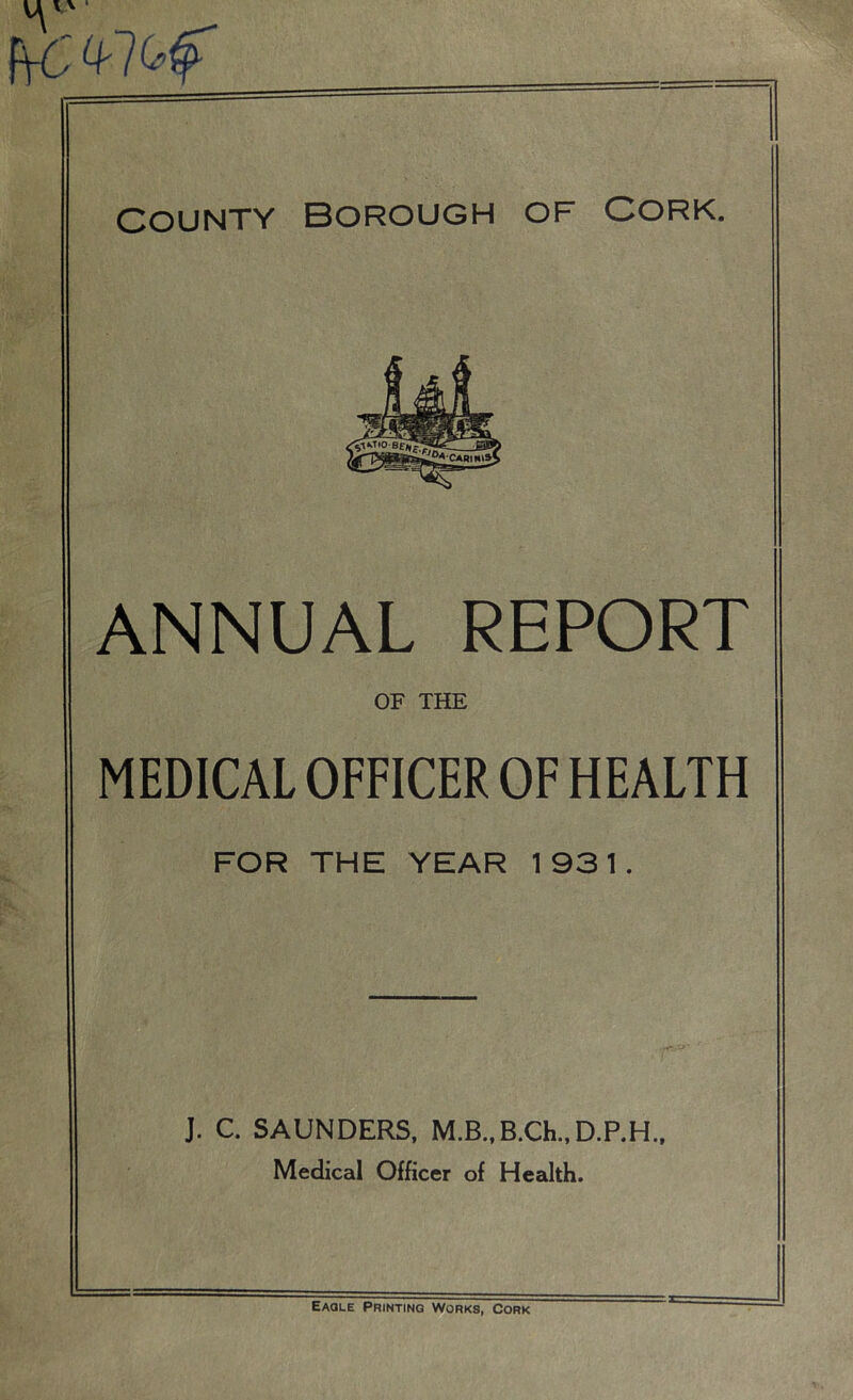 fVG' 4-7tf County Borough of Cork. ANNUAL REPORT OF THE MEDICAL OFFICER OF HEALTH FOR THE YEAR 1931. J. C. SAUNDERS, M.B.,B.Ch.,D.P.H„ Medical Officer of Health. Eaqle Printing Works, Cork