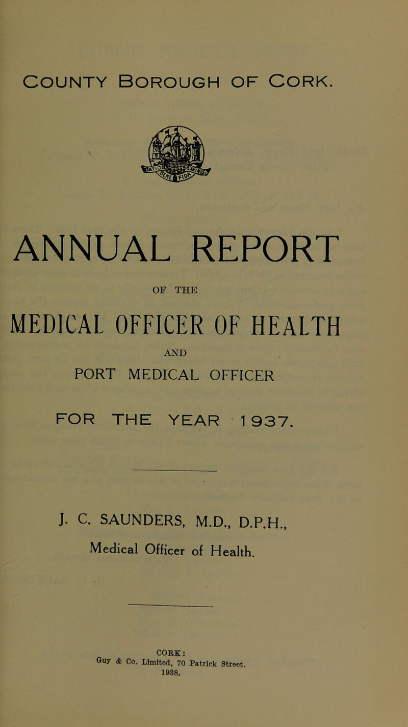 County Borough of Cork. ANNUAL REPORT OF THE MEDICAL OFFICER OF HEALTH AND PORT MEDICAL OFFICER FOR THE YEAR 1937. J. C. SAUNDERS, M.D., D.P.H., Medical Officer of Health. CORK: Guy & Co. Limited, 70 Patrick Street. 1938.