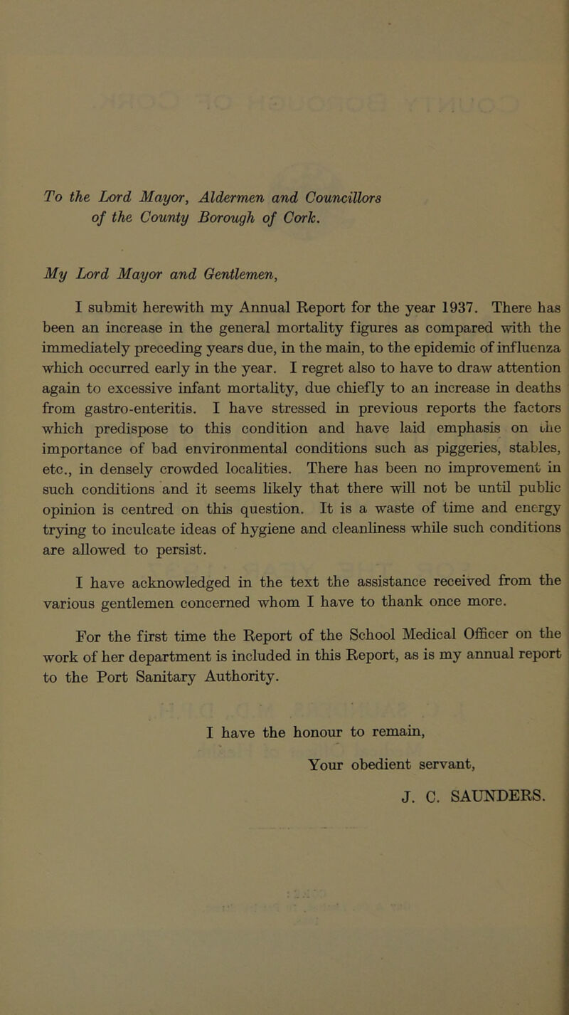 To the Lord Mayor, Aldermen and Councillors of the County Borough of Cork. My Lord Mayor and Gentlemen, I submit herewith my Annual Report for the year 1937. There has been an increase in the general mortality figures as compared with the immediately preceding years due, in the main, to the epidemic of influenza which occurred early in the year. I regret also to have to draw attention again to excessive infant mortality, due chiefly to an increase in deaths from gastro-enteritis. I have stressed in previous reports the factors which predispose to this condition and have laid emphasis on the importance of bad environmental conditions such as piggeries, stables, etc., in densely crowded localities. There has been no improvement in such conditions and it seems likely that there will not be until public opinion is centred on this question. It is a wraste of time and energy trying to inculcate ideas of hygiene and cleanliness wrhile such conditions are allowed to persist. I have acknowledged in the text the assistance received from the various gentlemen concerned whom I have to thank once more. For the first time the Report of the School Medical Officer on the work of her department is included in this Report, as is my annual report to the Port Sanitary Authority. I have the honour to remain, Your obedient servant, J. C. SAUNDERS.