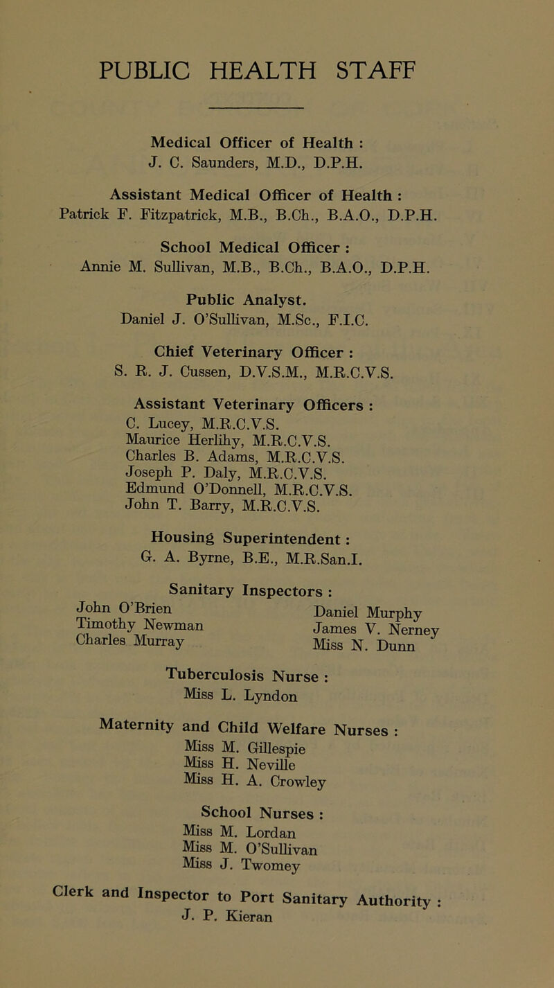 PUBLIC HEALTH STAFF Medical Officer of Health : J. C. Saunders, M.D., D.P.H. Assistant Medical Officer of Health : Patrick F. Fitzpatrick, M.B., B.Ch., B.A.O., D.P.H. School Medical Officer : Annie M. Sullivan, M.B., B.Ch., B.A.O., D.P.H. Public Analyst. Daniel J. O’Sullivan, M.Sc., F.I.C. Chief Veterinary Officer : S. K. J. Cussen, D.V.S.M., M.R.C.V.S. Assistant Veterinary Officers : C. Lucey, M.R.C.V.S. Maurice Herlihy, M.R.C.V.S. Charles B. Adams, M.R.C.V.S. Joseph P. Daly, M.R.C.V.S. Edmund O’Donnell, M.R.C.V.S. John T. Barry, M.R.C.V.S. Housing Superintendent: G. A. Byrne, B.E., M.R.San.I. Sanitary Inspectors : John O’Brien Daniel Murphy Timothy Newman james y Nerney Charles Murray Miss N. Dunn Tuberculosis Nurse : Miss L. Lyndon Maternity and Child Welfare Nurses : Miss M. Gillespie Miss H. Neville Miss H. A. Crowley School Nurses : Miss M. Lordan Miss M. O’Sulhvan Miss J. Twomey Clerk and Inspector to Port Sanitary Authority : J. P. Kieran