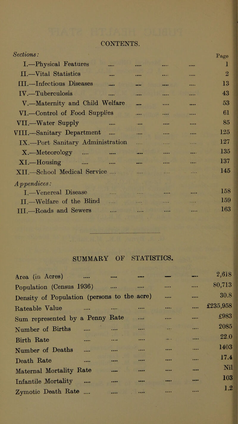 CONTENTS. Sections : I.—Physical Features II. —Vital Statistics III. —Infectious Diseases IV. —Tuberculosis V.—Maternity and Child Welfare VI.—Control of Food Supplies VII.—Water Supply VIII.—Sanitary Department .... IX.—Port Sanitary Administration X.—Meteorology XI.—Housing XII.'—School Medical Service .... Appendices: I.—Venereal Disease II.—Welfare of the Blind III.—Roads and Sewers Page 1 2 13 43 53 61 85 125 127 135 137 145 158 159 163 SUMMARY OF STATISTICS. Area (in Acres) Population (Census 1936) Density of Population (persons to the acre) Rateable Value Sum represented by a Penny Rate Number of Births Birth Rate Number of Deaths Death Rate Maternal Mortality Rate .— Infantile Mortality Zymotic Death Rate .... 2,618 80,713 30.8 £235,958 £983 2085 22.0 1403 17.4 Nil 103 1.2