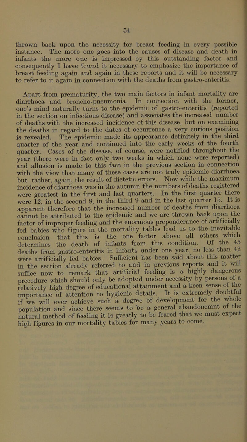 thrown back upon the necessity for breast feeding in every possible instance. The more one goes into the causes of disease and death in infants the more one is impressed by this outstanding factor and consequently I have found it necessary to emphasize the importance of breast feeding again and again in these reports and it will be necessary to refer to it again in connection with the deaths from gastro-enteritis. Apart from prematurity, the two main factors in infant mortality are diarrhoea and broncho-pneumonia. In connection with the former, one’s mind naturally turns to the epidemic of gastro-enteritis (reported in the section on infectious disease) and associates the increased number of deaths with the increased incidence of this disease, but on examining the deaths in regard to the dates of occurrence a very curious position is revealed. The epidemic made its appearance definitely in the third quarter of the year and continued into the early weeks of the fourth quarter. Cases of the disease, of course, were notified throughout the year (there were in fact only two weeks in which none were reported) and allusion is made to this fact in the previous section in connection with the view that many of these cases are not truly epidemic diarrhoea but rather, again, the result of dietetic errors. Now while the maximum incidence of diarrhoea was in the autumn the numbers of deaths registered were greatest in the first and last quarters. In the first quarter there were 12, in the second 8, in the third 9 and in the last quarter 15. It is apparent therefore that the increased number of deaths from diarrhoea cannot be attributed to the epidemic and we are thrown back upon the factor of improper feeding and the enormous preponderance of artificially fed babies who figure in the mortality tables lead us to the inevitable conclusion that this is the one factor above all others which determines the death of infants from this condition. Of the 45 deaths from gastro-enteritis in infants under one year, no less than 42 were artificially fed babies. Sufficient has been said about this matter in the section already referred to and in previous reports and it will suffice now to remark that artificial feeding is a highly dangerous precedure which should only be adopted under necessity by persons o a relatively high degree of educational attainment and a keen sense of the importance of attention to hygienic details. It is extremely doubtful if we will ever achieve such a degree of development for the whole population and since there seems to he a general abandonemnt of the natural method of feeding it is greatly to be feared that we must expect high figures in our mortality tables for many years to come.