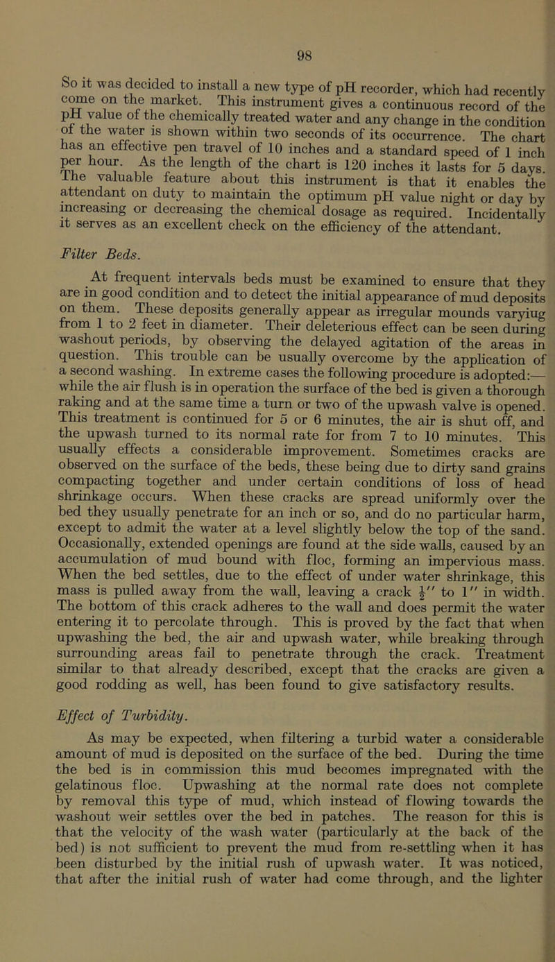 So it was decided to install a new type of pH recorder, which had recently come on the market. This instrument gives a continuous record of the Pjr va^ue ° the chemically treated water and any change in the condition ot the water is shown within two seconds of its occurrence. The chart has an effective pen travel of 10 inches and a standard speed of 1 inch per hour. As the length of the chart is 120 inches it lasts for 5 days, the valuable feature about this instrument is that it enables the attendant on duty to maintain the optimum pH value night or day by increasing or decreasing the chemical dosage as required. Incidentally it serves as an excellent check on the efficiency of the attendant. Filter Beds. At frequent intervals beds must be examined to ensure that they are in good condition and to detect the initial appearance of mud deposits on them. These deposits generally appear as irregular mounds varyiug from 1 to 2 feet in diameter. Their deleterious effect can be seen during washout periods, by observing the delayed agitation of the areas in question. This trouble can be usually overcome by the application of a second washing. In extreme cases the following procedure is adopted:— while the air flush is in operation the surface of the bed is given a thorough raking and at the same time a turn or two of the upwrash valve is opened. This treatment is continued for 5 or 6 minutes, the air is shut off, and the upwash turned to its normal rate for from 7 to 10 minutes. This usually effects a considerable improvement. Sometimes cracks are observed on the surface of the beds, these being due to dirty sand grains compacting together and under certain conditions of loss of head shrinkage occurs. When these cracks are spread uniformly over the bed they usually penetrate for an inch or so, and do no particular harm, except to admit the water at a level slightly below the top of the sand. Occasionally, extended openings are found at the side walls, caused by an accumulation of mud bound with floe, forming an impervious mass. When the bed settles, due to the effect of under wrater shrinkage, this mass is pulled away from the wall, leaving a crack to 1 in width. The bottom of this crack adheres to the wall and does permit the water entering it to percolate through. This is proved by the fact that when upwashing the bed, the air and upwash water, wdiile breaking through surrounding areas fail to penetrate through the crack. Treatment similar to that already described, except that the cracks are given a good rodding as well, has been found to give satisfactory results. Effect of Turbidity. As may be expected, when filtering a turbid water a considerable amount of mud is deposited on the surface of the bed. During the time the bed is in commission this mud becomes impregnated with the gelatinous floe. Upwashing at the normal rate does not complete by removal this type of mud, which instead of flowing towards the washout weir settles over the bed in patches. The reason for this is that the velocity of the wash water (particularly at the back of the bed) is not sufficient to prevent the mud from re-settling when it lias been disturbed by the initial rush of upwash water. It was noticed, that after the initial rush of water had come through, and the lighter