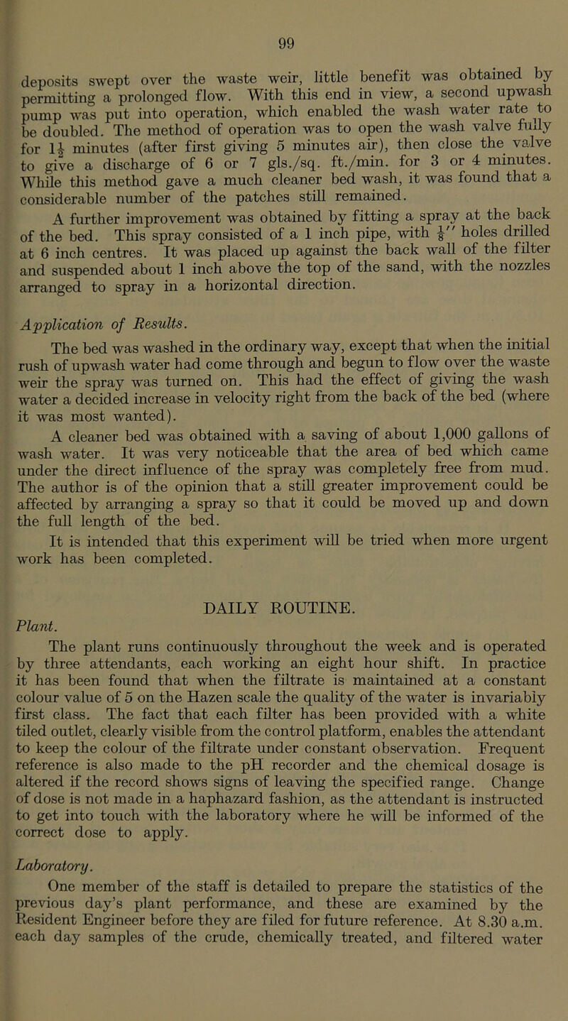 deposits swept over the waste weir, little benefit was obtained by permitting a prolonged flow. With this end in view, a second upwash pump was put into operation, which enabled the wash water rate ^to be doubled. The method of operation was to open the wash valve fully for H minutes (after first giving 5 minutes air), then close the valve to give a discharge of 6 or 7 gls./sq. ft./min. for 3 or 4 minutes. While this method gave a much cleaner bed wash, it was found that .a considerable number of the patches still remained. A further improvement was obtained by fitting a spray at the back of the bed. This spray consisted of a 1 inch pipe, with holes drilled at 6 inch centres. It was placed up against the back wall of the filter and suspended about 1 inch above the top of the sand, with the nozzles arranged to spray in a horizontal direction. Application of Results. The bed was washed in the ordinary way, except that when the initial rush of upwash water had come through and begun to flow over the waste weir the spray was turned on. This had the effect of giving the wash water a decided increase in velocity right from the back of the bed (where it was most wanted). A cleaner bed was obtained with a saving of about 1,000 gallons of wash water. It was very noticeable that the area of bed which came under the direct influence of the spray was completely free from mud. The author is of the opinion that a still greater improvement could be affected by arranging a spray so that it could be moved up and down the full length of the bed. It is intended that this experiment will be tried when more urgent work has been completed. DAILY ROUTINE. Plant. The plant runs continuously throughout the week and is operated by three attendants, each working an eight hour shift. In practice it has been found that when the filtrate is maintained at a constant colour value of 5 on the Hazen scale the quality of the water is invariably first class. The fact that each filter has been provided with a white tiled outlet, clearly visible from the control platform, enables the attendant to keep the colour of the filtrate under constant observation. Frequent reference is also made to the pH recorder and the chemical dosage is altered if the record shows signs of leaving the specified range. Change of dose is not made in a haphazard fashion, as the attendant is instructed to get into touch with the laboratory where he will be informed of the correct dose to apply. Laboratory. One member of the staff is detailed to prepare the statistics of the previous day’s plant performance, and these are examined by the Resident Engineer before they are filed for future reference. At 8.30 a.m. each day samples of the crude, chemically treated, and filtered water
