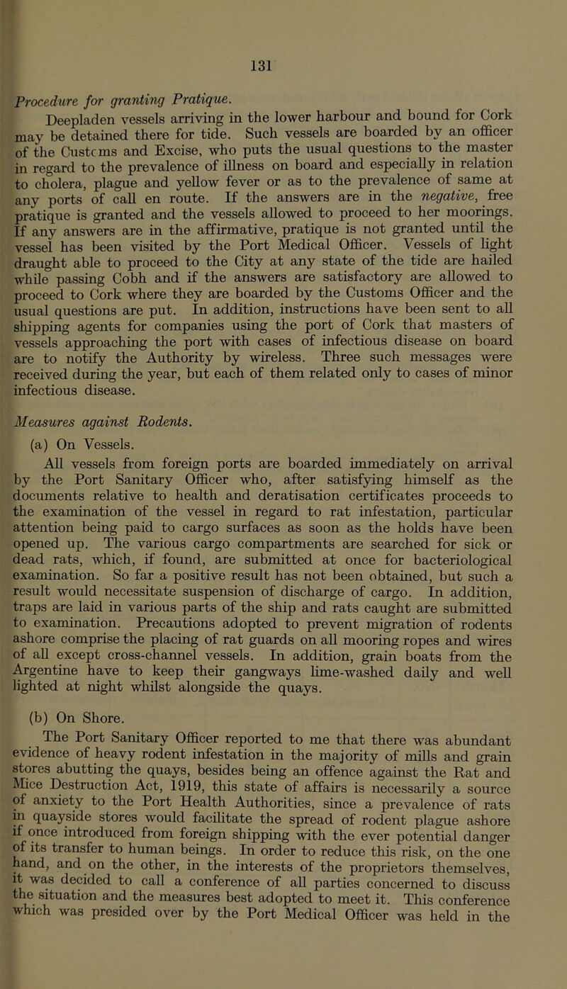 Procedure for granting Pratique. Deepladen vessels arriving in the lower harbour and bound for Cork may be detained there for tide. Such vessels are boarded by an officer of the Customs and Excise, who puts the usual questions to the master in regard to the prevalence of illness on board and especially in relation to cholera, plague and yellow fever or as to the prevalence of same at any ports of call en route. If the answers are in the negative, free pratique is granted and the vessels allowed to proceed to her moorings. If any answers are in the affirmative, pratique is not granted until the vessel has been visited by the Port Medical Officer. Vessels of light draught able to proceed to the City at any state of the tide are hailed while passing Cobh and if the answers are satisfactory are allowed to proceed to Cork where they are boarded by the Customs Officer and the usual questions are put. In addition, instructions have been sent to all shipping agents for companies using the port of Cork that masters of vessels approaching the port with cases of infectious disease on board are to notify the Authority by wireless. Three such messages were received during the year, but each of them related only to cases of minor infectious disease. Measures against Rodents. (a) On Vessels. All vessels from foreign ports are boarded immediately on arrival by the Port Sanitary Officer who, after satisfying himself as the documents relative to health and deratisation certificates proceeds to the examination of the vessel in regard to rat infestation, particular attention being paid to cargo surfaces as soon as the holds have been opened up. The various cargo compartments are searched for sick or dead rats, which, if found, are submitted at once for bacteriological examination. So far a positive result has not been obtained, but such a result would necessitate suspension of discharge of cargo. In addition, traps are laid in various parts of the ship and rats caught are submitted to examination. Precautions adopted to prevent migration of rodents ashore comprise the placing of rat guards on all mooring ropes and wires of all except cross-channel vessels. In addition, grain boats from the Argentine have to keep their gangways lime-washed daily and well lighted at night whilst alongside the quays. (b) On Shore. The Port Sanitary Officer reported to me that there was abundant evidence of heavy rodent infestation in the majority of mills and grain stores abutting the quays, besides being an offence against the Rat and Mice Destruction Act, 1919, this state of affairs is necessarily a source of anxiety to the Port Health Authorities, since a prevalence of rats in quayside stores would facilitate the spread of rodent plague ashore if once introduced from foreign shipping with the ever potential danger of its transfer to human beings. In order to reduce this risk, on the one hand, and on the other, in the interests of the proprietors themselves, it was decided to call a conference of all parties concerned to discuss the situation and the measures best adopted to meet it. This conference which was presided over by the Port Medical Officer was held in the