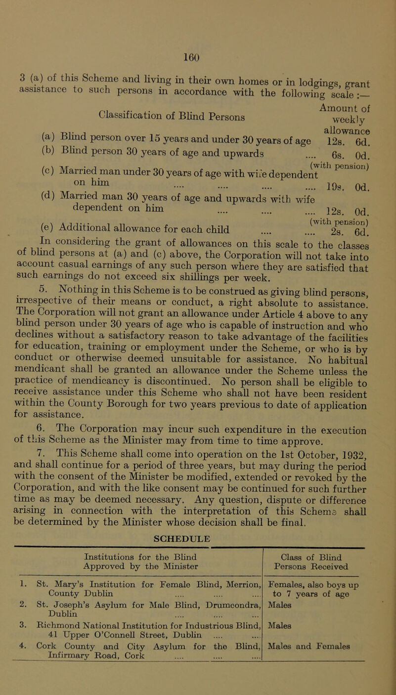 3 (a) of this Scheme and living in their own homes or in lodgings grant assistance to such persons in accordance with the following scale Classification of Blind Persons (a) Blind person over 15 years and under 30 years of age (b) Blind person 30 years of age and upwards Amount of weekly allowance 12s. 6d. 6s. 0d. (c) Married man under 30 years of age with wife dependent P ^ onhim 0d. (d) Married man 30 years of age and upwards with wife dependent on him .... .... 12s. 0d (e) Additional allowance for each child .... ..^' ^s^Od In considering the grant of allowances on this scale to the classes of blind persons at (a) and (c) above, the Corporation will not take into account casual earnings of any such person where they are satisfied that such earnings do not exceed six shillings per week. 5. Nothing in this Scheme is to be construed as giving blind persons, irrespective of their means or conduct, a right absolute to assistance! The Corporation will not grant an allowance under Article 4 above to anv blind person under 30 years of age who is capable of instruction and who declines without a satisfactory reason to take advantage of the facilities for education, training or employment under the Scheme, or who is by conduct or otherwise deemed unsuitable for assistance. No habitual mendicant shall be granted an allowance under the Scheme unless the practice of mendicancy is discontinued. No person shall be eligible to receive assistance under this Scheme who shall not have been resident within the Comity Borough for two years previous to date of application for assistance. 6. The Corporation may incur such expenditure in the execution of this Scheme as the Minister may from time to time approve. 7. This Scheme shall come into operation on the 1st October, 1932, and shall continue for a period of three years, but may during the period with the consent of the Minister be modified, extended or revoked by the Corporation, and with the like consent may be continued for such further time as may be deemed necessary. Any question, dispute or difference arising in connection with the interpretation of this Scheme shall be determined by the Minister whose decision shall be final. SCHEDULE 1. 2. 3. 4. Institutions for the Blind Approved by the Minister Class of Blind Persons Received St. Mary’s Institution for Female Blind, Merrion, County Dublin St. Joseph’s Asylum for Male Blind, Drumcondra, Dublin Females, also boys up to 7 years of age Males Richmond National Institution for Industrious Blind, Males 41 Upper O’Connell Street, Dublin Cork County and City Asylum for the Blind, Males and Females _ Infirmary Road, Cork