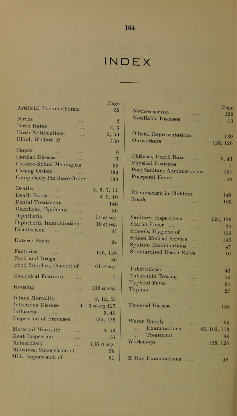 INDEX Artificial Pneumothorax. .. Page 52 Births 2 Birth Rates 2, 3 Birth Notifications 2, 56 Blind, Welfare of 159 Cancer 8 Cardiac Disease 7 Cerebro-Spinal Meningitis 39 Closing Orders .... 139 Compulsory Purchase Order 139 Deaths 3, 6, 7, 11 Death Rates 3, 9, 10 Dental Treatment 146 Diarrhoea, Epidemic 36 Diphtheria 14 et seq. Diphtheria Immunisation 18 et seq. Disinfection 41 Enteric Fever .... 24 Factories 125, 126 Food and Drugs 80 Food Supplies, Control of 61 et seq. Geological Features 1 Housing 136 et seq. Infant Mortality 8, 12, 53 Infectious Disease 9, 13 et seq. 127 Influenza 3, 40 Inspection of Premises 125, 126 Maternal Mortality 8, 56 Meat Inspection 76 Meteorology 135 et seq. Midwives, Supervision of 58 Milk, Supervision of 61 Notices served Page 126 Notifiable Diseases 13 Official Representations 139 Outworkers 125, 126 Phthisis, Death Rate 8, 43 Physical Features 1 Port Sanitary Administration 127 Puerperal Fever 40 Rheumatism in Children 149 Roads 163 Sanitary Inspections 125, 126 Scarlet Fever 22 Schools, Hygiene of 156 School Medical Service 145 Sputum Examinations 47 Standardised Death Rates 10 Tuberculosis 43 Tuberculin Testing 75 Typhoid Fever 24 Typhus 27 Venereal Disease 158 Water Supply .... 85 ,, Examinations 85, 103, 113 ,, Treatment 88 Workshops 125,126 X-Ray Examinations 48