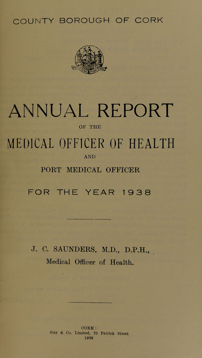 ANNUAL REPORT OF THE MEDICAL OFFICER OF HEALTH AND PORT MEDICAL OFFICER FOR THE YEAR 1938 J. C. SAUNDERS, M.D., D.P.H., Medical Officer of Health. CORK : Guy & Co. Limited. 70 Patrick Street 1939