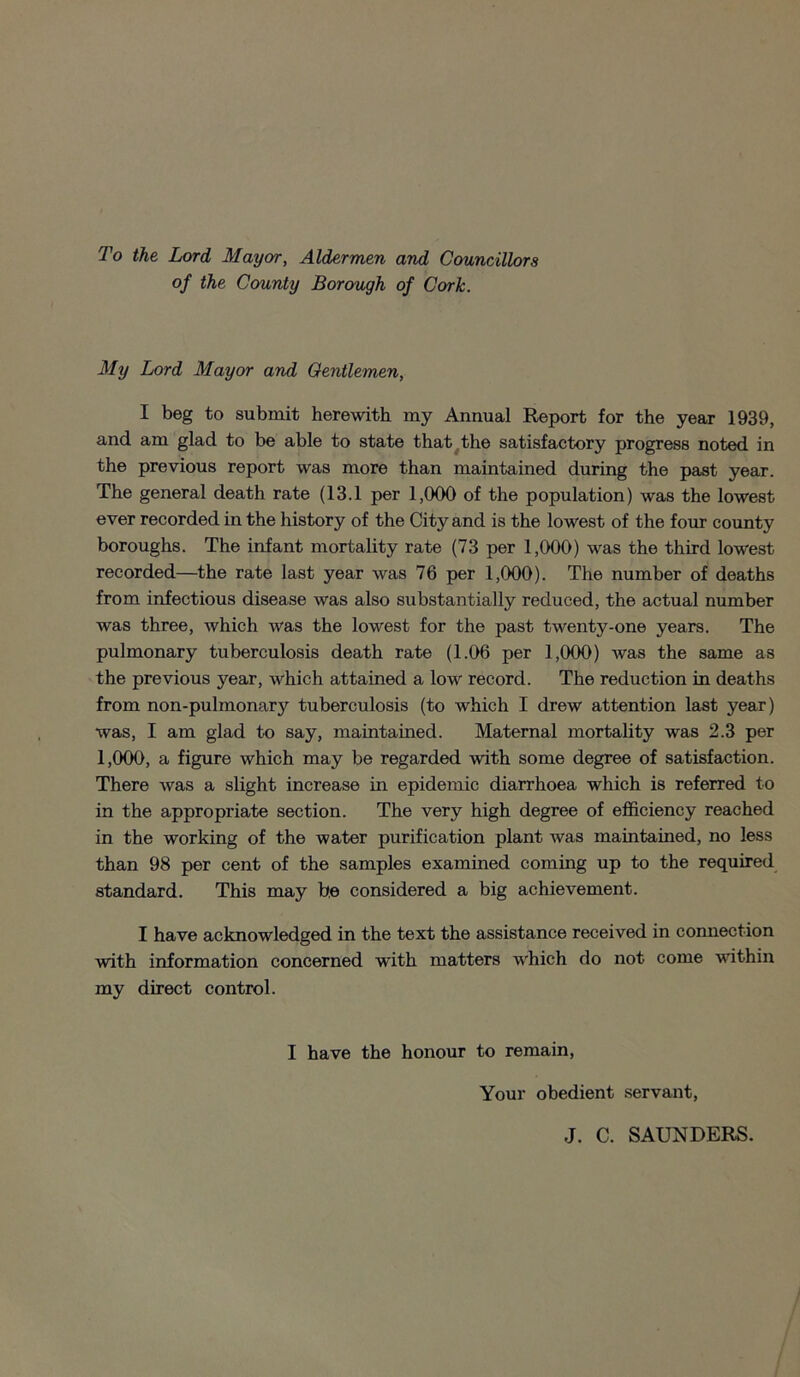 To the Lord Mayor, Aldermen and Councillors of the County Borough of Cork. My Lord Mayor and Gentlemen, I beg to submit herewith my Annual Report for the year 1939, and am glad to be able to state that the satisfactory progress noted in the previous report was more than maintained during the past year. The general death rate (13.1 per 1,000 of the population) was the lowest ever recorded in the history of the City and is the lowest of the four county boroughs. The infant mortality rate (73 per 1,000) was the third lowest recorded—the rate last year was 76 per 1,000). The number of deaths from infectious disease was also substantially reduced, the actual number was three, which was the lowest for the past twenty-one years. The pulmonary tuberculosis death rate (1.06 per 1,000) was the same as the previous year, which attained a low record. The reduction in deaths from non-pulmonary tuberculosis (to which I drew attention last year) was, I am glad to say, maintained. Maternal mortality was 2.3 per 1,000, a figure which may be regarded with some degree of satisfaction. There was a slight increase in epidemic diarrhoea which is referred to in the appropriate section. The very high degree of efficiency reached in the working of the water purification plant was maintained, no less than 98 per cent of the samples examined coming up to the required standard. This may be considered a big achievement. I have acknowledged in the text the assistance received in connection with information concerned with matters which do not come within my direct control. I have the honour to remain, Your obedient servant, J. C. SAUNDERS.