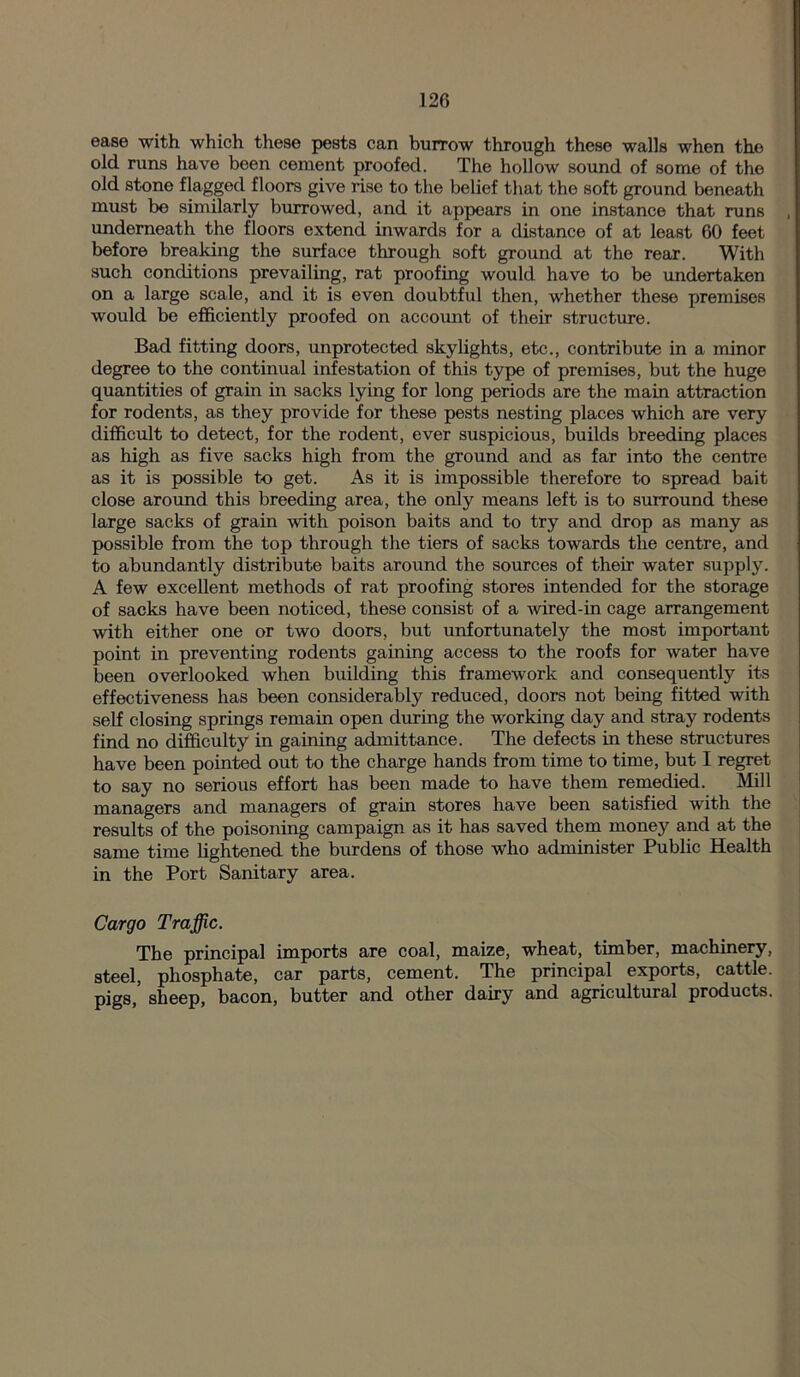 ease with which these pests can burrow through these walls when the old runs have been cement proofed. The hollow sound of some of the old stone flagged floors give rise to the belief that the soft ground beneath must be similarly burrowed, and it appears in one instance that runs underneath the floors extend inwards for a distance of at least 60 feet before breaking the surface through soft ground at the rear. With such conditions prevailing, rat proofing would have to be undertaken on a large scale, and it is even doubtful then, whether these premises would be efficiently proofed on account of their structure. Bad fitting doors, unprotected skylights, etc., contribute in a minor degree to the continual infestation of this type of premises, but the huge quantities of grain in sacks lying for long periods are the main attraction for rodents, as they provide for these pests nesting places which are very difficult to detect, for the rodent, ever suspicious, builds breeding places as high as five sacks high from the ground and as far into the centre as it is possible to get. As it is impossible therefore to spread bait close around this breeding area, the only means left is to surround these large sacks of grain with poison baits and to try and drop as many as possible from the top through the tiers of sacks towards the centre, and to abundantly distribute baits around the sources of their water supply. A few excellent methods of rat proofing stores intended for the storage of sacks have been noticed, these consist of a wired-in cage arrangement with either one or two doors, but unfortunately the most important point in preventing rodents gaining access to the roofs for water have been overlooked when building this framework and consequently its effectiveness has been considerably reduced, doors not being fitted with self closing springs remain open during the working day and stray rodents find no difficulty in gaining admittance. The defects in these structures have been pointed out to the charge hands from time to time, but I regret to say no serious effort has been made to have them remedied. Mill managers and managers of grain stores have been satisfied with the results of the poisoning campaign as it has saved them money and at the same time lightened the burdens of those who administer Public Health in the Port Sanitary area. Cargo Traffic. The principal imports are coal, maize, wheat, timber, machinery, steel, phosphate, car parts, cement. The principal exports, cattle, pigs, sheep, bacon, butter and other dairy and agricultural products.