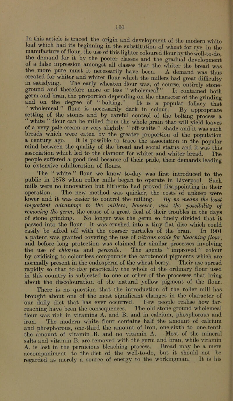 In this article is traced the origin and development of the modern white loaf which had its beginning in the substitution of wheat for rye in the manufacture of flour, the use of this lighter coloured flour by the well-to-do, the demand for it by the poorer classes and the gradual development of a false inpression amongst all classes that the whiter the bread was the more pure must it necessarily have been. A demand was thus created for whiter and whiter flour which the millers had great difficulty in satisfying. The early wheaten flour was, of course, entirely stone- ground and therefore more or less “ wholemeal” It contained both germ and bran, the proportion depending on the character of the grinding and on the degree of “ bolting.'’ It is a popular fallacy that “ wholemeal ” flour is necessarily dark in colour. By appropriate setting of the stones and by careful control of the bolting process a “ white ” flour can be milled from the whole grain that will yield loaves of a very pale cream or very slightly “ off-white ” shade and it was such breads which were eaten by the greater proportion of the population a century ago. It is possible to trace the association in the popular mind between the quality of the bread and social status, and it was this association which led to the clamour for whiter and whiter bread. The people suffered a good deal because of their pride, their demands leading to extensive adulteration of flours. The “ white ” flour we know to-day was first introduced to the public in 1878 when roller mills began to operate in Liverpool. Such mills were no innovation but hitherto had proved disappointing in their operation. The new method was quicker, the costs of upkeep were lower and it was easier to control the milling. By no means the least important advantage to the millers, however, was the possibility of removing the germ, the cause of a great deal of their troubles in the days of stone grinding. No longer was the germ so finely divided that it passed into the flour ; it was crushed into a tiny flat disc which could easily be sifted off with the coarser particles of the bran. In 1901 a patent was granted covering the use of nitrous oxide for bleaching flour, and before long protection was claimed for similar processes involving the use of chlorine and peroxide. The agents “ improved ” colour by oxidising to colourless compounds the carotenoid pigments which are normally present in the endosperm of the wheat berry. Their use spread rapidly so that to-day practically the whole of the ordinary flour used in this country is subjected to one or other of the processes that bring about the discolouration of the natural yellow pigment of the flour. There is no question that the introduction of the roller mill has brought about one of the most significant changes in the character of 'our daily diet that has ever occurred. Few people realise how far- reaching have been the consequences. The old stone-ground wholemeal flour was rich in vitamins A. and B. and in calcium, phosphorous and iron. The modern white flour contains half the amount of calcium and phosphorous, one-third the amount of iron, one-sixth to one-tenth the amount of vitamin B. and no vitamin A. Most of the mineral salts and vitamin B. are removed with the germ and bran, while vitamin A. is lost in the pernicious bleaching process. Bread may be a mere accompaniment to the diet of the well-to-do, but it should not l>e regarded as merely a source of energy to the workingman. It is his