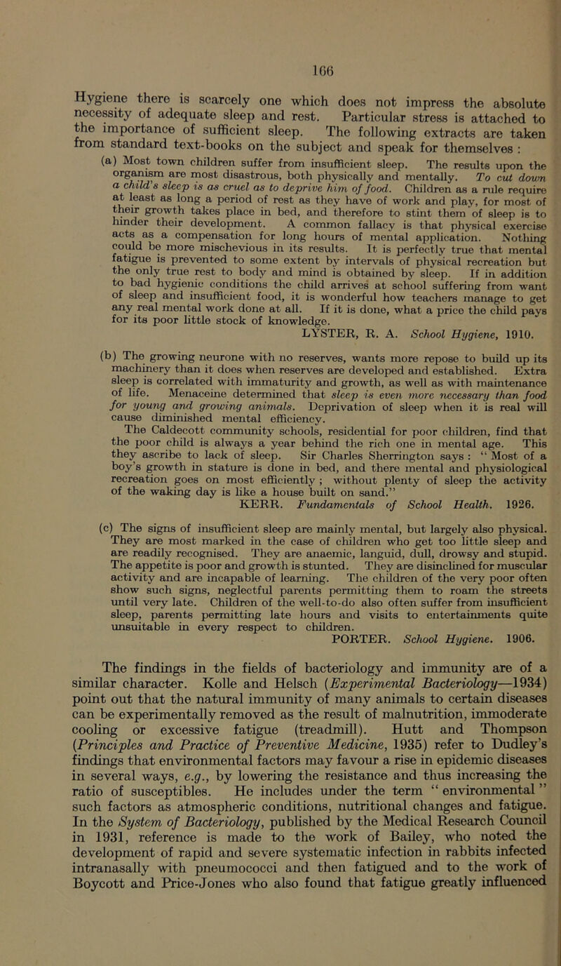 1G6 Hygiene there is scarcely one which does not impress the absolute necessity of adequate sleep and rest. Particular stress is attached to the importance of sufficient sleep. The following extracts are taken from standard text-books on the subject and speak for themselves : (a) Most town children suffer from insufficient sleep. The results upon the organism are most disastrous, both physically and mentally. To cut down a child's sleep is as cruel as to deprive him of food. Children as a rule require at least as long a period of rest as they have of work and play, for most of their growth takes place in bed, and therefore to stint them of sleep is to hinder their development. A common fallacy is that physical exercise acts as a compensation for long hours of mental application. Notliing could be more mischevious in its results. It is perfectly true that mental fatigue is prevented to some extent by intervals of physical recreation but the only true rest to body and mind is obtained by sleep. If in addition to bad hygienic conditions the child arrives at school suffering from want of sleep and insufficient food, it is wonderful how teachers manage to get any real mental work done at all. If it is done, what a price the child pays for its poor little stock of knowledge. LYSTER, R. A. School Hygiene, 1910. (b) The growing neurone with no reserves, wants more repose to build up its machinery than it does when reserves are developed and established. Extra sleep is correlated with immaturity and growth, as well as with maintenance of life. Menaceine determined that sleep is even more necessary than food for young and growing animals. Deprivation of sleep when it is real will cause diminished mental efficiency. The Caldecott community schools, residential for poor children, find that the poor child is always a year behind the rich one in mental age. This they ascribe to lack of sleep. Sir Charles Sherrington says : “ Most of a boy’s growth in stature is done in bed, and there mental and physiological recreation goes on most efficiently ; without plenty of sleep the activity of the waking day is like a house built on sand.” KERR. Fundamentals of School Health. 1926. (c) The signs of insufficient sleep are mainly mental, but largely also physical. They are most marked in the case of children who get too little sleep and are readily recognised. They are anaemic, languid, dull, drowsy and stupid. The appetite is poor and growth is stunted. They are disinclined for muscular activity and are incapable of learning. The children of the very poor often show such signs, neglectful parents permitting them to roam the streets until very late. Children of the well-to-do also often suffer from insufficient sleep, parents permitting late hours and visits to entertainments quite unsuitable in every respect to children. PORTER. School Hygiene. 1906. The findings in the fields of bacteriology and immunity are of a similar character. Kolle and Helsch (Experimental Bacteriology—1934) point out that the natural immunity of many animals to certain diseases can be experimentally removed as the result of malnutrition, immoderate cooling or excessive fatigue (treadmill). Hutt and Thompson (Principles and Practice of Preventive Medicine, 1935) refer to Dudley’s findings that environmental factors may favour a rise in epidemic diseases in several ways, e.g., by lowering the resistance and thus increasing the ratio of susceptibles. He includes under the term “ environmental ” such factors as atmospheric conditions, nutritional changes and fatigue. In the System of Bacteriology, published by the Medical Research Council in 1931, reference is made to the work of Bailey, who noted the development of rapid and severe systematic infection in rabbits infected intranasally with pneumococci and then fatigued and to the work of Boycott and Price-Jones who also found that fatigue greatly influenced