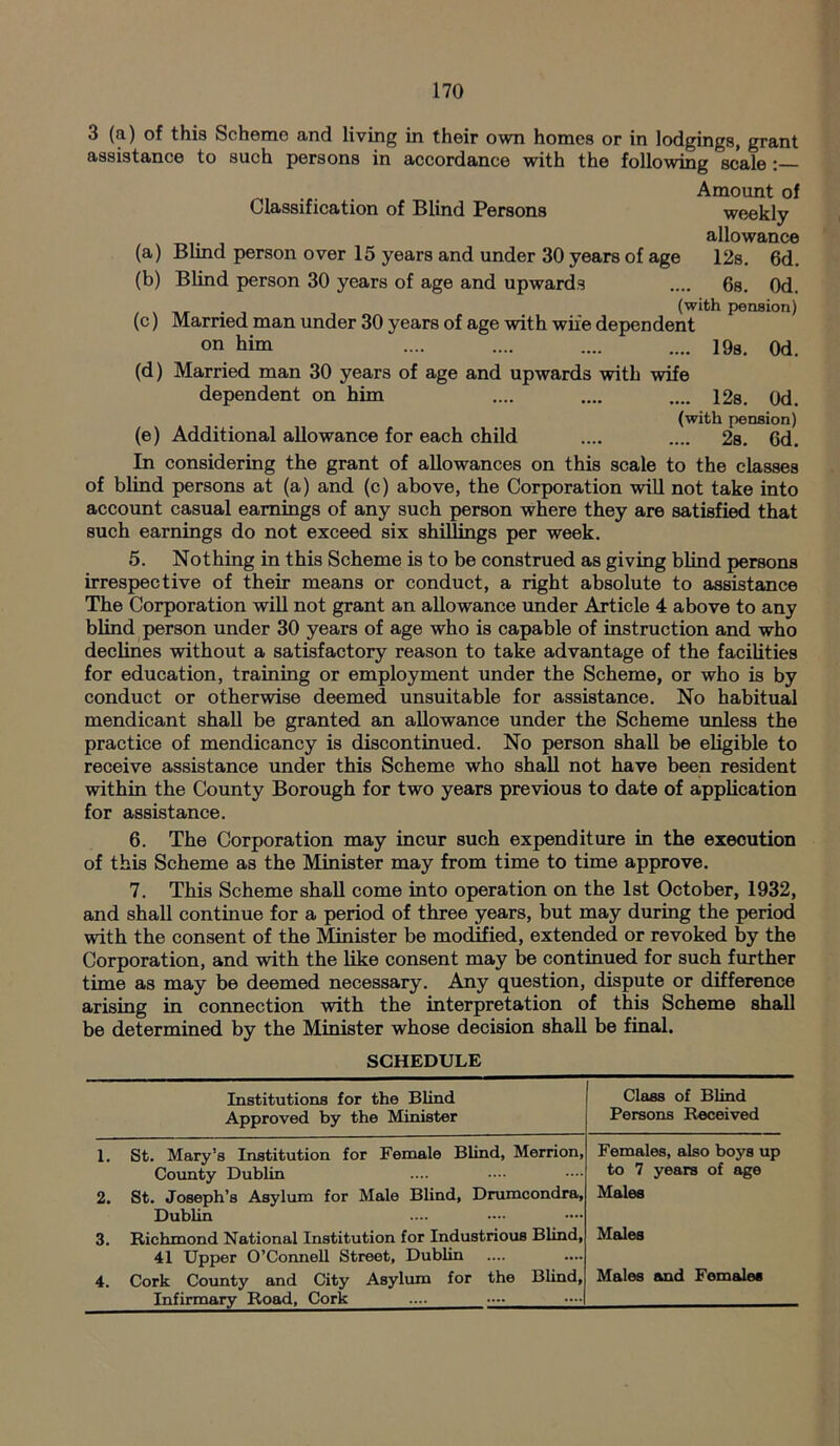 3 (a) of this Scheme and living in their own homes or in lodgings, grant assistance to such persons in accordance with the following scale : Classification of Blind Persons Amount of weekly allowance (a) Blind person over 15 years and under 30 years of age 12s. 6d. (b) Blind person 30 years of age and upwards .... 6s. 0d. (with pension) (c) Mamed man under 30 years of age with wife dependent on him .... .... .... .... 19S. Qd. (d) Married man 30 years of age and upwards with wife dependent on him .... .... .... 12s. 0d. (with pension) (e) Additional allowance for each child .... .... 2s. 6d. In considering the grant of allowances on this scale to the classes of blind persons at (a) and (c) above, the Corporation will not take into account casual earnings of any such person where they are satisfied that such earnings do not exceed six shillings per week. 5. Nothing in this Scheme is to be construed as giving blind persons irrespective of their means or conduct, a right absolute to assistance The Corporation will not grant an allowance under Article 4 above to any blind person under 30 years of age who is capable of instruction and who declines without a satisfactory reason to take advantage of the facilities for education, training or employment under the Scheme, or who is by conduct or otherwise deemed unsuitable for assistance. No habitual mendicant shall be granted an allowance under the Scheme unless the practice of mendicancy is discontinued. No person shall be eligible to receive assistance under this Scheme who shall not have been resident within the County Borough for two years previous to date of application for assistance. 6. The Corporation may incur such expenditure in the execution of this Scheme as the Minister may from time to time approve. 7. This Scheme shall come into operation on the 1st October, 1932, and shall continue for a period of three years, but may during the period with the consent of the Minister be modified, extended or revoked by the Corporation, and with the like consent may be continued for such further time as may be deemed necessary. Any question, dispute or difference arising in connection with the interpretation of this Scheme shall be determined by the Minister whose decision shall be final. SCHEDULE Institutions for the Blind Approved by the Minister Class of Blind Persons Received 1. St. Mary’s Institution for Female Blind, Merrion, Females, also boys up County Dublin to 7 years of age 2. St. Joseph’s Asylum for Male Blind, Drumcondra, Males Dublin 3. Richmond National Institution for Industrious Blind, Males 41 Upper O’Connell Street, Dublin 4. Cork County and City Asylum for the Blind, Males and Females Infirmary Road, Cork