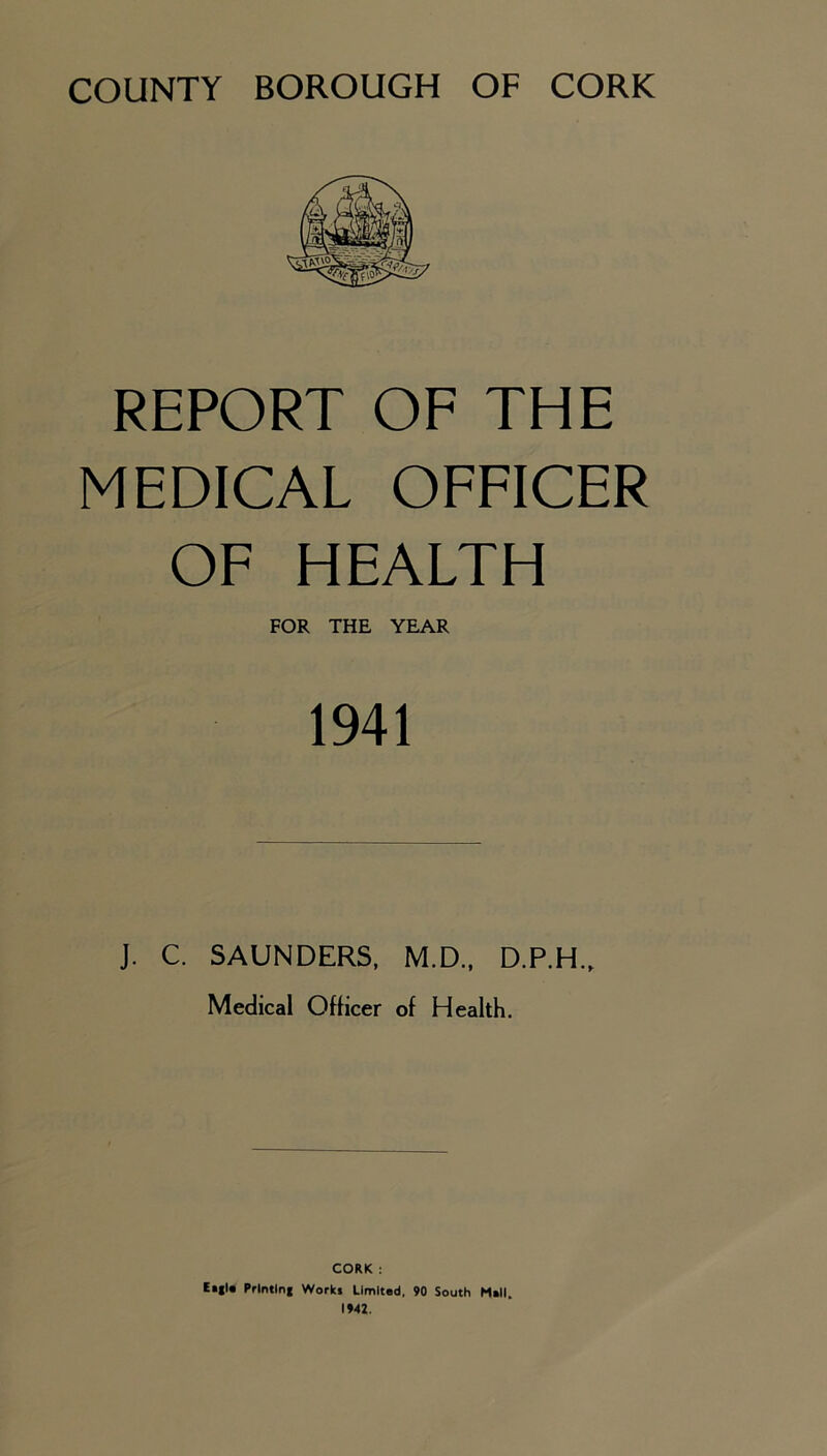 REPORT OF THE MEDICAL OFFICER OF HEALTH FOR THE YEAR 1941 J. C. SAUNDERS, M.D., D.P.H., Medical Oflicer of Health. CORK : Ei|l« Prlntlnf Works Limited, 90 South Mell. 1942.