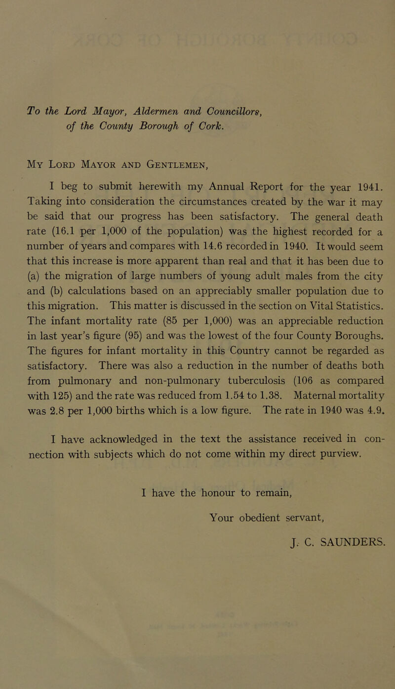 To the Lord Mayor, Aldermen and Councillors, of the County Borough of Cork. My Lord Mayor and Gentlemen, I beg to submit herewith my Annual Report for the year 1941. Taking into consideration the circumstances created by the war it may be said that our progress has been satisfactory. The general death rate (16.1 per 1,000 of the population) was the highest recorded for a number of years and compares with 14.6 recorded in 1940. It would seem that this increase is more apparent than real and that it has been due to (a) the migration of large numbers of young adult males from the city and (b) calculations based on an appreciably smaller population due to this migration. This matter is discussed in the section on Vital Statistics. The infant mortality rate (85 per 1,000) was an appreciable reduction in last year’s figure (95) and was the lowest of the four County Boroughs. The figures for infant mortality in this Country cannot be regarded as satisfactory. There was also a reduction in the number of deaths both from pulmonary and non-pulmonary tuberculosis (106 as compared with 125) and the rate was reduced from 1.54 to 1.38. Maternal mortality was 2.8 per 1,000 births which is a low figure. The rate in 1940 was 4.9. I have acknowledged in the text the assistance received in con¬ nection with subjects which do not come within my direct purview. I have the honour to remain. Your obedient servant. J. C. SAUNDERS.