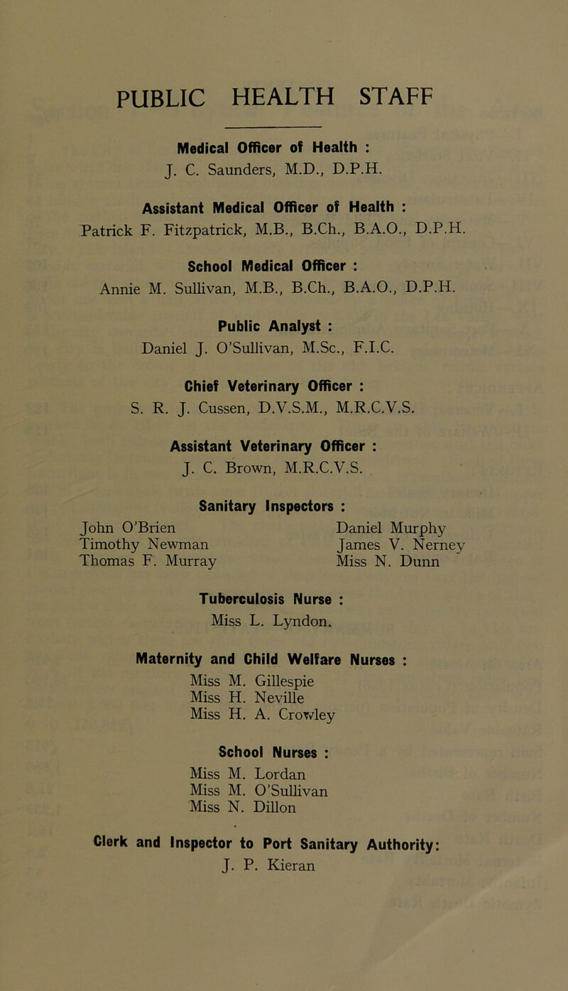 PUBLIC HEALTH STAFF Medical Officer of Health : J. C. Saunders, M.D., D.P.H. Assistant Medical Officer of Health : Patrick F. Fitzpatrick, M.B., B.Ch., B.A.O., D.P.H. School Medical Officer : Annie M. Sullivan, M.B., B.Ch., B.A.O., D.P.H. Public Analyst : Daniel J. O’Sullivan, M.Sc., F.I.C. Chief Veterinary Officer : S. R. J. Cussen, D.V.S.M., M.R.C.V.S. Assistant Veterinary Officer : J. C. Brown, M.R.C.V.S. Sanitary Inspectors : John O’Brien Timothy Newman Thomas F. Murray Daniel Murphy James V. Nerney Miss N. Dunn Tuberculosis Nurse : Miss L. Lyndon. Maternity and Child Welfare Nurses : Miss M. Gillespie Miss H. Neville Miss H. A. Crowley School Nurses ; Miss M. Lor dan Miss M. O’Sullivan Miss N. Dillon Clerk and Inspector to Port Sanitary Authority: J. P. Kieran