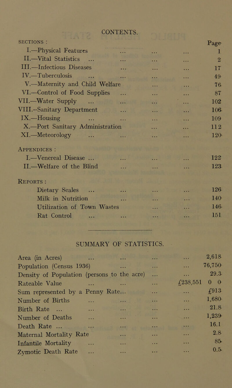 CONTENTS. SECTIONS : Page I.—Physical Features 1 II.—Vital Statistics 2 III.—Infectious Diseases 17 IV.—^Tuberculosis 49 V.—Maternity and Child Welfare 76 VI.—Control of Food Supplies 87 VII.—^Water Supply 102 VIII.—Sanitary Department 106 IX.—Housing 109 X.—Port Sanitary Administration 112 XL—Meteorology 120 Appendices : I.—Venereal Disease ... 122 II.—Welfare of the Blind 123 Reports : Dietary Scales 126 Milk in Nutrition 140 Utilization of Town Wastes 146 Rat Control 151 SUMMARY OF STATISTICS. Area (in Acres) 2,618 Population (Census 1936) 76,750 Density of Population (persons to the acre) ... 29.3 Rateable Value ;C238,551 0 0 Sum represented by a Penny Rate... £913 Number of Births 1,680 Birth Rate ... 21.8 Number of Deaths 1,239 Death Rate ... 16.1 Maternal MortaUty Rate 2.8- Infantile Mortality 85^ Zymotic Death Rate 0.5*