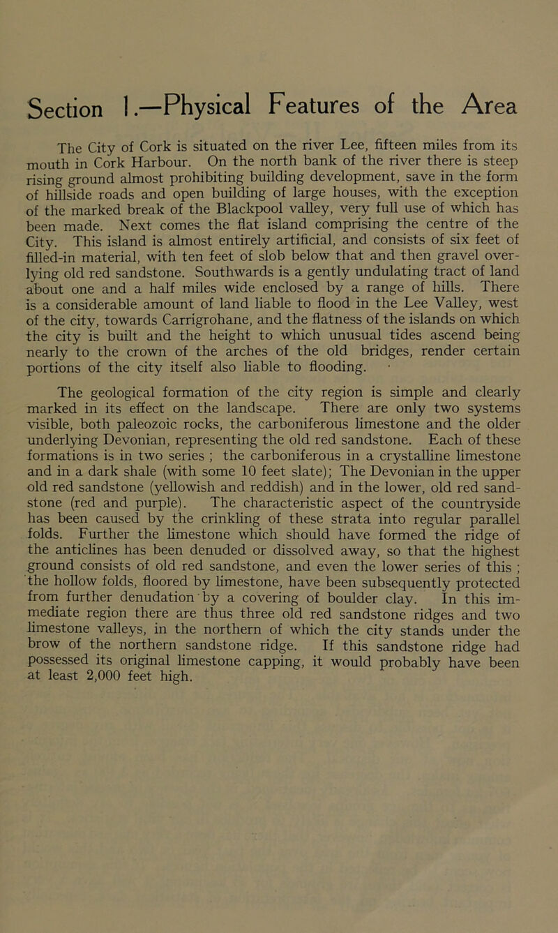 Section 1.—Physical Features of the Area The City of Cork is situated on the river Lee, fifteen miles from its mouth in Cork Harbour. On the north bank of the river there is steep rising ground almost prohibiting building development, save in the form of hillside roads and open building of large houses, with the exception of the marked break of the Blackpool valley, very full use of which has been made. Next comes the flat island comprising the centre of the City. This island is almost entirely artificial, and consists of six feet of filled-in material, with ten feet of slob below that and then gravel over- lying old red sandstone. Southwards is a gently undulating tract of land about one and a half miles wide enclosed by a range of hills. There is a considerable amount of land liable to flood in the Lee Valley, west of the city, towards Carrigrohane, and the flatness of the islands on which the city is built and the height to which unusual tides ascend being nearly to the crown of the arches of the old bridges, render certain portions of the city itself also hable to flooding. The geological formation of the city region is simple and clearly marked in its effect on the landscape. There are only two systems visible, both paleozoic rocks, the carboniferous Hmestone and the older underl5dng Devonian, representing the old red sandstone. Each of these formations is in two series ; the carboniferous in a crystaUine limestone and in a dark shale (with some 10 feet slate); The Devonian in the upper old red sandstone (yellowish and reddish) and in the lower, old red sand¬ stone (red and purple). The characteristic aspect of the countryside has been caused by the crinkhng of these strata into regular parallel folds. Further the limestone which should have formed the ridge of the antichnes has been denuded or dissolved away, so that the highest ground consists of old red sandstone, and even the lower series of this ; the hollow folds, floored by limestone, have been subsequently protected from further denudation' by a covering of boulder clay. In this im¬ mediate region there are thus three old red sandstone ridges and two limestone valleys, in the northern of which the city stands under the brow of the northern sandstone ridge. If this sandstone ridge had possessed its original limestone capping, it would probably have been at least 2,000 feet high.