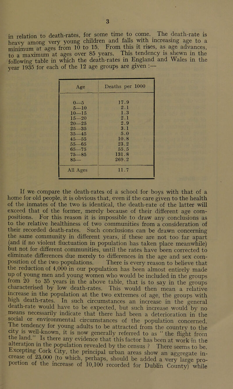 in relation to death-rates, for some time to come. The death-rate is heavy among very young children and falls with increasing age to a minimum at ages from 10 to 15. From this it rises, as age advances, to a maximum at ages over 85 years. This tendency is shewn in the following table in which the death-rates in England and Wales in the year 1935 for each of the 12 age groups are given Age Deaths per 1000 0—5 17.9 5—10 2.1 10—15 1.3 15—20 2.1 20—25 2.9 25—35 3.1 35—45 5.0 45—55 10.8 55—65 23.2 65—75 55.5 75—85 131.8 85— 269.2 All Ages 11.7 If we compare the death-rates of a school for boys with that of a home for old people, it is obvious that, even if the care given to the health of the inmates of the two is identical, the death-rate of the latter wiU exceed that of the former, merely because of their different age com¬ positions. For this reason it is impossible to draw any conclusions as to the relative healthiness of two communities from a consideration of their recorded death-rates. Such conclusions can be drawn concerning the same community in different years, if these are not too far apart (and if no violent fluctuation in population has taken place meanwhile) but not for different communities, until the rates have been corrected to eliminate differences due merely to differences in the age and sex com¬ position of the two populations. There is every reason to believe that the reduction of 4,000 in our population has been almost entirely made up of young men and young women who would be included in the groups from 20 to 35 years in the above table, that is to say in the groups characterised by low death-rates. This would then mean a relative increase in the population at the two extremes of age, the groups with high death-rates. In such circumstances an increase in the general death-rate would have to be expected, but such increase would by no means necessarily indicate that there had been a deterioration in the ^cial or environmental circumstances of the population concerned. The tendency for young adults to be attracted from the country to the city is well-known, it is now generally referred to as  the flight from the land. Is there any evidence that this factor has been at work in the alteration in the population revealed by the census ? There seems to be. h-xcepting Cork City, the principal urban areas show an agmegate in- cre^e of ^,000 (to which, perhaps, should be added a very large pro¬ portion of the increase of 10,100 recorded for Dublin County) while