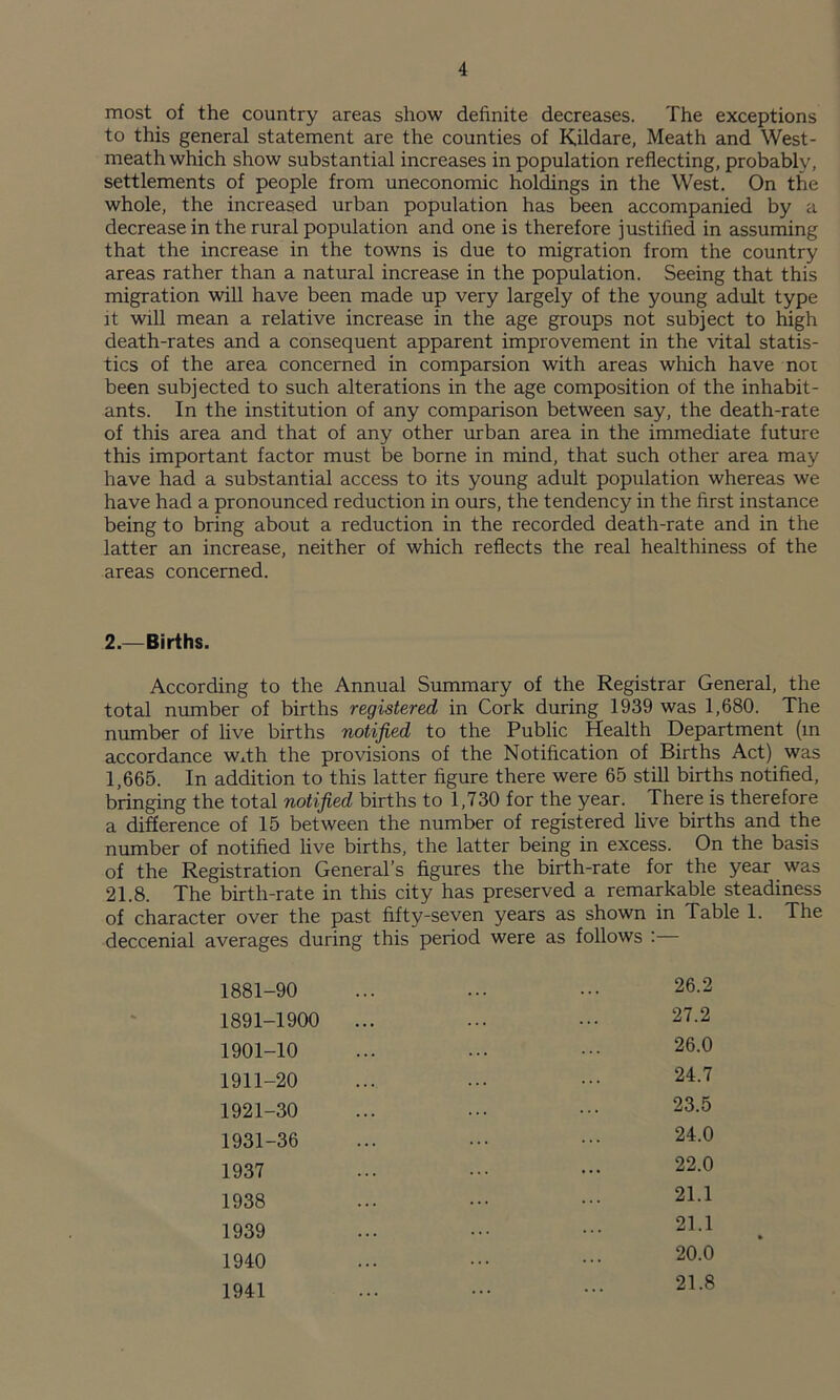 most of the country areas show definite decreases. The exceptions to this general statement are the counties of Kildare, Meath and West¬ meath which show substantial increases in population reflecting, probably, settlements of people from uneconomic holdings in the West. On the whole, the increased urban population has been accompanied by a decrease in the rural population and one is therefore justified in assuming that the increase in the towns is due to migration from the country areas rather than a natural increase in the population. Seeing that this migration will have been made up very largely of the young adult type it will mean a relative increase in the age groups not subject to high death-rates and a consequent apparent improvement in the vital statis¬ tics of the area concerned in comparsion with areas which have nor been subjected to such alterations in the age composition of the inhabit¬ ants. In the institution of any comparison between say, the death-rate of this area and that of any other urban area in the immediate future this important factor must be borne in mind, that such other area may have had a substantial access to its young adult population whereas we have had a pronounced reduction in ours, the tendency in the first instance being to bring about a reduction in the recorded death-rate and in the latter an increase, neither of which reflects the real healthiness of the areas concerned. 2.—Births. According to the Annual Summary of the Registrar General, the total number of births registered in Cork during 1939 was 1,680. The number of live births notified to the Public Health Department (m accordance Wxth the provisions of the Notification of Births Act) was 1,665. In addition to this latter figure there were 65 still births notified, bringing the total notified births to 1,730 for the year. There is therefore a difference of 15 between the number of registered live births and the number of notified live births, the latter being in excess. On the basis of the Registration General’s figures the birth-rate for the year was 21.8. The birth-rate in this city has preserved a remarkable steadiness of character over the past fifty-seven years as shown in Table 1. The deccenial averages during this period were as follows : 1881-90 1891-1900 1901-10 1911-20 1921-30 1931-36 1937 1938 1939 1940 1941 26.2 27.2 26.0 24.7 23.5 24.0 22.0 21.1 21.1 20.0 21.8